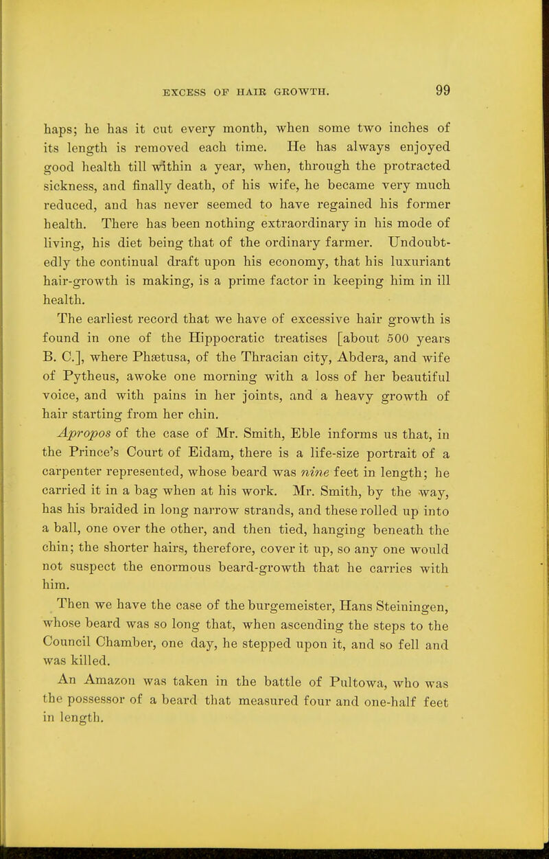 haps; he has it cut every month, when some two inches of its length is removed each time. He has always enjoyed good health till within a year, when, through the protracted sickness, and finally death, of his wife, he became very much reduced, and has never seemed to have regained his former health. There has been nothing extraordinary in his mode of living, his diet being that of the ordinary farmer. Undoubt- edly the continual draft upon his economy, that his luxuriant hair-growth is making, is a prime factor in keeping him in ill health. The earliest record that we have of excessive hair growth is found in one of the Hippocratic treatises [about 500 years B. C], where Phsetusa, of the Thracian city, Abdera, and wife of Pytheus, awoke one morning with a loss of her beautiful voice, and with pains in her joints, and a heavy growth of hair starting from her chin. Apropos of the case of Mr. Smith, Eble informs us that, in the Prince's Court of Eidam, there is a life-size portrait of a carpenter represented, whose beard was nine feet in length; he carried it in a bag when at his work. Mr. Smith, by the way, has his braided in long narrow strands, and these rolled up into a ball, one over the other, and then tied, hanging beneath the chin; the shorter hairs, therefore, cover it up, so any one would not suspect the enormous beard-growth that he carries with him. Then we have the case of the burgemeister, Hans Steiningen, whose beard was so long that, when ascending the steps to the Council Chamber, one day, he stepped upon it, and so fell and was killed. An Amazon was taken in the battle of Pultowa, who was the possessor of a beard that measured four and one-half feet in length.