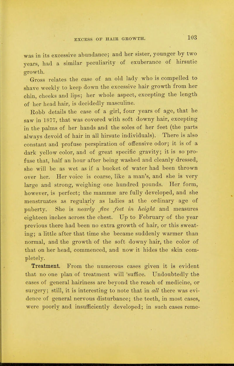 was in its excessive abundance; and her sister, younger by two years, had a similar peculiarity of exuberance of birsutic growth. Gross relates the case of an old lady who is compelled to shave weekly to keep down the excessive hair growth from her chin, cheeks and lips; her whole aspect, excepting the length of her head hair, is decidedly masculine. Robb details the case of a girl, four years of age, that he saw in 1877, that was covered with soft downy hair, excepting in the palms of her hands and the soles of her feet (the parts always devoid of hair in all hirsute individuals). There is also constant and profuse perspiration of offensive odor; it is of a dark yellow color, and of great specific gravity; it is so pro- fuse that, half an hour after being washed and cleanly dressed, she will be as wet as if a bucket of water had been thrown over her. Her voice is coarse, like a man's, and she is very large and strong, weighing one hundred pounds. Her form, however, is perfect; the mammae are fully developed, and she menstruates as regularly as ladies at the ordinary age of puberty. She is nearly five feet in height and measures eighteen inches across the chest. Up to February of the year previous there had been no extra growth of hair, or this sweat- ing; a little after that time she became suddenly warmer than normal, and the growth of the soft downy hair, the color of that on her head, commenced, and now it hides the skin com- pletely. Treatment. From the numerous cases given it is evident that no one plan of treatment will suffice. Undoubtedly the cases of general hairiness are beyond the reach of medicine, or surgery; still, it is interesting to note that in all there was evi- dence of general nervous disturbance; the teeth, in most cases, were poorly and insufficiently developed; in such cases reme-