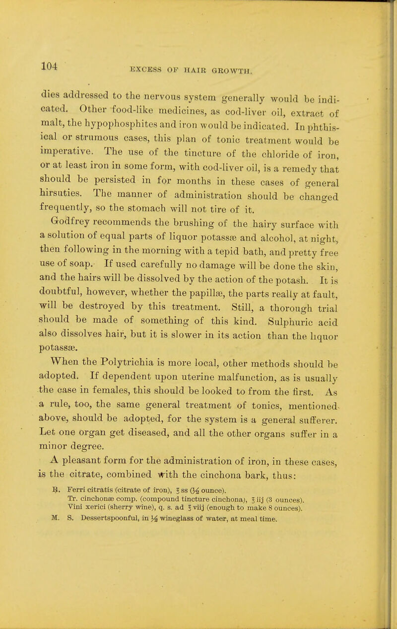 dies addressed to the nervous system generally would be indi- cated. Other food-like medicines, as cod-liver oil, extract of malt, the hypophosphites and iron would be indicated. In phthis- ical or strumous cases, this plan of tonic treatment would be imperative. The use of the tincture of the chloride of iron, or at least iron in some form, with cod-liver oil, is a remedy that should be persisted in for months in these cases of general hirsuties. The manner of administration should be changed frequently, so the stomach will not tire of it. Godfrey recommends the brushing of the hairy surface with a solution of equal parts of liquor potassa? and alcohol, at night, then following in the morning with a tepid bath, and pretty free use of soap. If used carefully no damage will be done the skin, and the hairs will be dissolved by the action of the potash. It is doubtful, however, whether the papilla;, the parts really at fault, will be destroyed by this treatment. Still, a thorough trial should be made of something of this kind. Sulphuric acid also dissolves hair, but it is slower in its action than the liquor potassae. When the Polytrichia is more local, other methods should be adopted. If dependent upon uterine malfunction, as is usually the case in females, this should be looked to from the first. As a rule, too, the same general treatment of tonics, mentioned- above, should be adopted, for the system is a general sufferer. Let one organ get diseased, and all the other organs suffer in a minor degree. A pleasant form for the administration of iron, in these cases, is the citrate, combined with the cinchona bark, thus: 9. Ferri citratis (citrate of iron), 5 ss Q4 ounce). Tr. cinchonaB comp. (compound tincture cinchona), § iij (3 ounces). Vini xerici (sherry wine), q. s. ad I viij (enough to make 8 ounces). M. S. Dessertspoonful, in wineglass of water, at meal time.