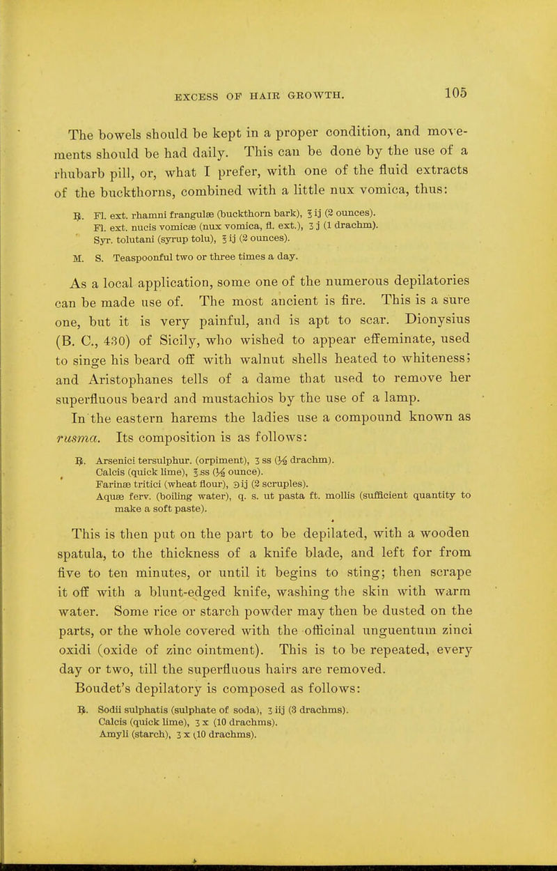 The bowels should be kept in a proper condition, and move- ments should be had daily. This can be done by the use of a rhubarb pill, or, what I prefer, with one of the fluid extracts of the buckthorns, combined with a little nux vomica, thus: R. Fl. ext. rhamni frangulae (buckthorn bark), ? ij (2 ounces). Fl. ext. nucis vomicae (nux vomica, fl. ext.), 3 j (1 drachm). Syr. tolutani (syrup tolu), I ij (2 ounces). M. S. Teaspoonful two or three times a day. As a local application, some one of the numerous depilatories can be made use of. The most ancient is fire. This is a sure one, but it is very painful, and is apt to scar. Dionysius (B. C, 430) of Sicily, who wished to appear effeminate, used to singe his beard off with walnut shells heated to whiteness; and Aristophanes tells of a dame that used to remove her superfluous beard and mustachios by the use of a lamp. In the eastern harems the ladies use a compound known as rusma. Its composition is as follows: Q. Arsenici tersulphur. (orpiment), 3 ss (J^ drachm). Calcis (quick lime), Iss (jounce). Farinse tritici (wheat flour), sij (2 scruples). Aquae ferv. (boiling water), q. s. ut pasta ft. mollis (sufficient quantity to make a soft paste). This is then put on the part to be depilated, with a wooden spatula, to the thickness of a knife blade, and left for from five to ten minutes, or until it begins to sting; then scrape it off with a blunt-edged knife, washing the skin with warm water. Some rice or starch powder may then be dusted on the parts, or the whole covered with the officinal unguentum zinci oxidi (oxide of zinc ointment). This is to be repeated, every day or two, till the superfluous hairs are removed. Boudet's depilatory is composed as follows: B\ Sodii sulphatis (sulphate of soda), 3 iij (3 drachms). Calcis (quick lime), 3 x (10 drachms). Amyli (starch), 3 x (10 drachms).