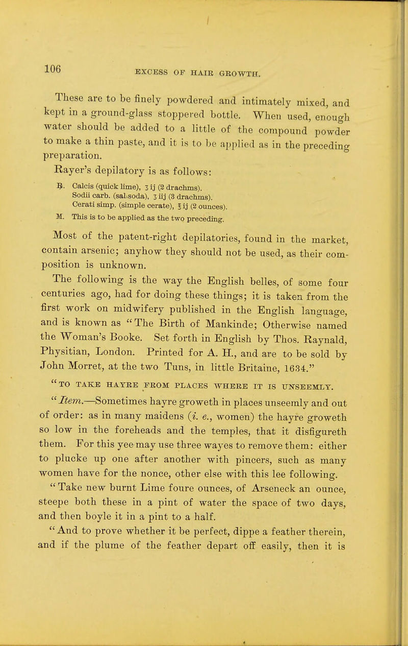 i XUD EXCESS OF HAIR GROWTH. These are to be finely powdered and intimately mixed, and kept in a ground-glass stoppered bottle. When used, enough water should be added to a little of the compound powder to make a thin paste, and it is to be applied as in the preceding preparation. Rayer's depilatory is as follows: R. Calcis (quick lime), 3 ij (2 drachms). Sodii carb. (saLsoda), 3 iij (3 drachms). Cerati simp, (simple cerate), 5 ij (2 ounces). M. This is to be applied as the two preceding. Most of the patent-right depilatories, found in the market, contain arsenic; anyhow they should not be used, as their com- position is unknown. The following is the way the English belles, of some four centuries ago, had for doing these things; it is taken from the first work on midwifery published in the English language, and is known as The Birth of Mankinde; Otherwise named the Woman's Booke. Set forth in English by Thos. Raynald, Physitian, London. Printed for A. H., and are to be sold by John Morret, at the two Tuns, in little Britaine, 1634. to take hayre from places where it is unseemly. '■'■Item.—Sometimes hayre groweth in places unseemly and out of order: as in many maidens (i. e., women) the hayre groweth so low in the foreheads and the temples, that it disfigureth them. For this yee may use three wayes to remove them: either to plucke up one after another with pincers, such as many women have for the nonce, other else with this lee following.  Take new burnt Lime foure ounces, of Arseneck an ounce, steepe both these in a pint of water the space of two days, and then boyle it in a pint to a half. And to prove whether it be perfect, dippe a feather therein, and if the plume of the feather depart off easily, then it is