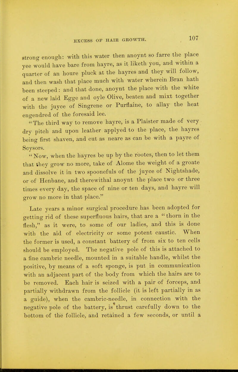 strong enough: with this water then anoynt so farre the place yee would have bare from hayre, as it liketh you, and within a quarter of an houre pluck at the hayres and they will follow, and then wash that place much with water wherein Bran hath been steeped: and that done, anoynt the place with the white of a new laid Egge and oyle Olive, beaten and mixt together with the juyce of Singrene or Purflaine, to allay the heat engendred of the foresaid lee. The third way to remove hayre, is a Plaister made of very dry pitch and upon leather applyed to the place, the hayres being first shaven, and cut as neare as can be with a payre of Scysors.  Now, when the hayres be up by the r'ootes, then to let them that they grow no more, take of Alome the weight of a groate and dissolve it in two spoonefuls of the juyce of Nightshade, or of Henbane, and therewithal anoynt the place two or three times every day, the space of nine or ten days, and hayre will grow no more in that place. Late years a minor surgical procedure has been adopted for getting rid of these superfluous hairs, that are a  thorn in the flesh, as it were, to some of our ladies, and this is done with the aid of electricity or some potent caustic. When the former is used, a constant battery of from six to ten cells should be employed. The negative pole of this is attached to a fine cambric needle, mounted in a suitable handle, whilst the positive, by means of a soft sponge, is put in communication with an adjacent part of the body from which the hairs are to be removed. Each hair is seized with a pair of forceps, and partially withdrawn from the follicle (it is left partially in as a guide), when the cambric-needle, in connection with the negative pole of the battery, is thrust carefully down to the bottom of the follicle, and retained a few seconds, or until a