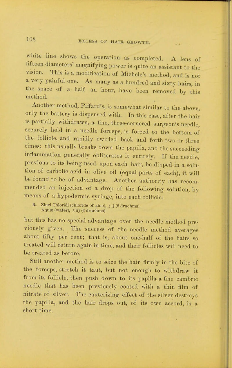 EXCESS OF HAIR GROWTH. white line shows the operation as completed. A lens of fifteen diameters' magnifying power is quite an assistant to the vision. This is a modification of Michele's method, and is not a very painful one. As many as a hundred and sixty hairs, in the space of a half an hour, have been removed by this method. Another method, Piffard's, is somewhat similar to the above, only the battery is dispensed with. In this case, after the hair is partially withdrawn, a fine, three-cornered surgeon's needle, securely held in a needle forceps, is forced to the bottom of the follicle, and rapidly twirled back and forth two or three times; this usually breaks down the papilla, and the succeeding inflammation generally obliterates it entirely. If the needle, previous to its being used upon each hair, be dipped in a solu- tion of carbolic acid in olive oil (equal parts of each), it will be found to be of advantage. Another authority has recom- mended an injection of a drop of the following solution, by means of a hypodermic syringe, into each follicle: R. Zinci Chloridi (chloride of zinc), 3 ij (2 drachms). Aquae (water), 3 iij (3 drachms). but this has no special advantage over the needle method pre- viously given. The success of the needle method averages about fifty per cent; that is, about one-half of the hairs so treated will return again in time, and their follicles will need to be treated as before. Still another method is to seize the hair firmly in the bite of the forceps, stretch it taut, but not enough to withdraw it from its follicle, then push down to its papilla a fine cambric needle that has been previously coated with a thin film of nitrate of silver. The cauterizing effect of the silver destroys the papilla, and the hair drops out, of its own accord, in a short time.