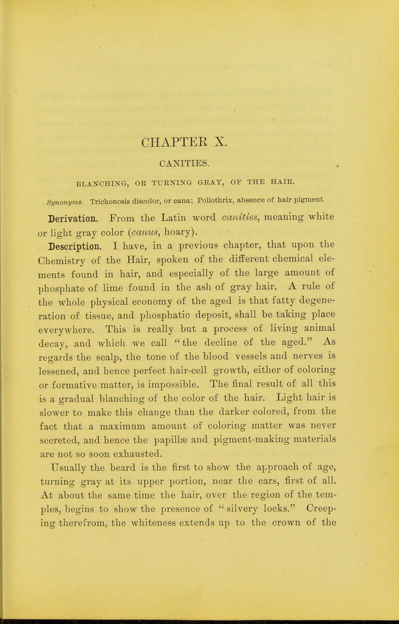 CHAPTER X. CANITIES. BLANCHING, OR TURNING GRAY, OF THE HAIR. Syno7iyms. Trichonosis discolor, or cana; Poliothrix, absence of hair pigment. Derivation. From the Latin word canities, meaning white or light gray color (canns, hoary). Description. I have, in a previous chapter, that upon the Chemistry of the Hair, spoken of the different chemical ele- ments found in hair, and especially of the large amount of phosphate of lime found in the ash of gray hair. A rule of the whole physical economy of the aged is that fatty degene- ration of tissue, and phosphatic deposit, shall be taking place everywhere. This is really but a process of living animal decay, and which we call the decline of the aged. As regards the scalp, the tone of the blood vessels and nerves is lessened, and hence perfect hair-cell growth, either of coloring or formative matter, is impossible. The final result of all this is a gradual blanching of the color of the hair. Light hair is slower to make this change than the darker colored, from the fact that a maximum amount of coloring matter was never secreted, and hence the papillae and pigment-making materials are not so soon exhausted. Usually the beard is the first to show the approach of age, turning gray at its upper portion, near the ears, first of all. At about the same time the hair, over the region of the tem- ples, begins to show the presence of  silvery locks. Creep- ing therefrom, the whiteness extends up to the crown of the