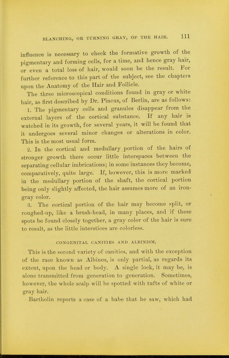 influence is necessary to check the formative growth of the pigmentary and forming cells, for a time, and hence gray hair, or even a total loss of hair, would soon be the result. For further reference to this part of the subject, see the chapters upon the Anatomy of the Hair and Follicle. The three microscopical conditions found in gray or white hair, as first described by Dr. Pincus, of Berlin, are as follows: 1. The pigmentary cells and granules disappear from the external layers of the cortical substance. If any hair is watched in its growth, for several years, it will be found that it undergoes several minor changes or alterations in color. This is the most usual form. 2. In the cortical and medullary portion of the hairs of stronger growth there occur little interspaces between the separating cellular imbrications; in some instances they become, comparatively, quite large. If, however, this is more marked in the medullary portion of the shaft, the cortical portion being only slightly affected, the hair assumes more of an iron- gray color. 3. The cortical portion of the hair may become split, or roughed-up, like a brush-head, in many places, and if these spots be found closely together, a gray color of the hair is sure to result, as the little interstices are colorless. CONGENITAL CANITIES AND ALBINISM. This is the second variety of canities, and with the exception of the race known as Albinos, is only partial, as regards its extent, upon the head or body. A single lock, it may be, is alone transmitted from generation to generation. Sometimes, however, the whole scalp will be spotted with tufts of white or gray hair. Bartholin reports a case of a babe that he saw, which had