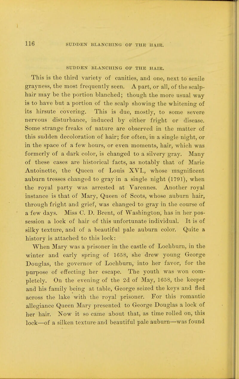 SUDDEN BLANCHING OF THE HAIR. This is the third variety of canities, and one, next to senile grayness, the most frequently seen. A part, or all, of the scalp- hair may be the portion blanched; though the more usual way is to have but a portion of the scalp showing the whitening of its hirsute covering. This is due, mostly, to some severe nervous disturbance, induced by either fright or disease. Some strange freaks of nature are observed in the matter of this sudden decoloration of hair; for often, in a single night, or in the space of a few hours, or even moments, hair, which was formerly of a dark color, is changed to a silvery gray. Many of these cases are historical facts, as notably that of Marie Antoinette, the Queen of Louis XVI., whose magnificent auburn tresses changed to gray in a single night (1791), when the royal party was arrested at Varennes. Another royal instance is that of Mary, Queen of Scots, whose auburn hair, through fright and grief, was changed to gray in the course of a few days. Miss C. D. Brent, of Washington, has in her pos- session a lock of hair of this unfortunate individual. It is of silky texture, and of a beautiful pale auburn color. Quite a history is attached to this lock: When Mary was a prisoner in the castle of Lochburn, in the winter and early spring of 1658, she drew young George Douglas, the governor of Lochburn, into her favor, for the purpose of effecting her escape. The youth was won com- pletely. On the evening of the 2d of May, 1658, the keeper and his family being at table, George seized the keys and fled across the lake with the royal prisoner. For this romantic allegiance Queen Mary presented to George Douglas a lock of her hair. Now it so came about that, as time rolled on, this lock—of a silken texture and beautiful pale auburn—was found