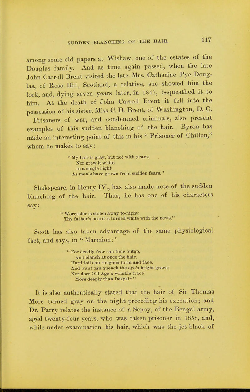 among some old papers at Wishaw, one of the estates of the Douglas family. And as time again passed, when the late John Carroll Brent visited the late Mrs. Catharine Pye Doug- las, of Rose Hill, Scotland, a relative, she showed him the lock, and, dying seven years later, in 1847, bequeathed it to him. At the death of John Carroll Brent it fell into the possession of his sister, Miss C. D. Brent, of Washington, D. C. Prisoners of war, and condemned criminals, also present examples of this sudden blanching of the hair. Byron has made an interesting point of this in his  Prisoner of Chillon, whom he makes to say:  My hair is gray, but not with years; Nor grew it white In a single night, As men's have grown from sudden fears. Shakspeare, in Henry IV., has also made note of the sudden blanching of the hair. Thus, he has one of his characters say:  Worcester is stolen away to-night; Thy father's beard is turned white with the news. Scott has also taken advantage of the same physiological fact, and says, in Marmion:   For deadly fear can time outgo, And blanch at once the hair. Hard toil can roughen form and face, And want can quench the eye's bright grace; Nor does Old Age a wrinkle trace More deeply than Despair. It is also authentically stated that the hair of Sir Thomas More turned gray on the night preceding his execution; and Dr. Parry relates the instance of a Sepoy, of the Bengal army, aged twenty-four years, who was taken prisoner in 1858, and, while under examination, his hair, which was the jet black of