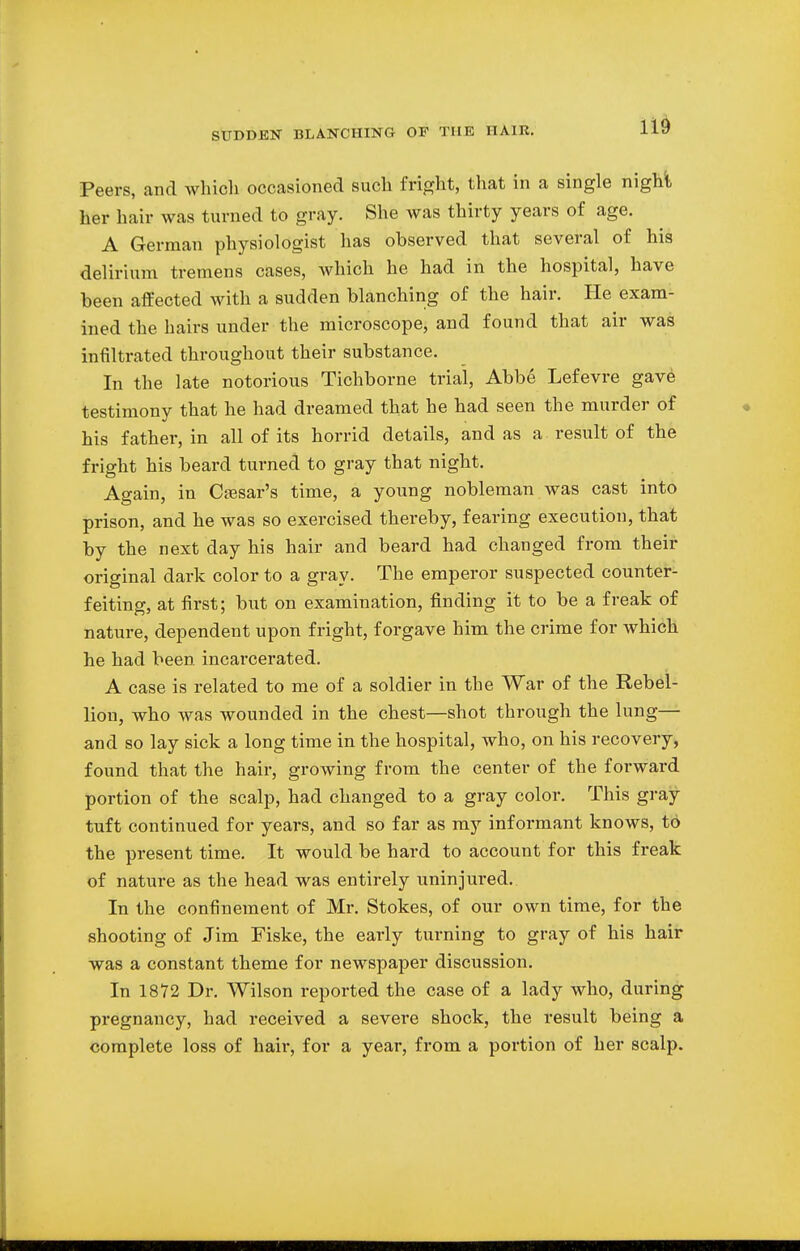 Peers, and which occasioned such fright, that in a single night her hair was turned to gray. She was thirty years of age. A German physiologist has observed that several of his delirium tremens cases, which he had in the hospital, have been affected with a sudden blanching of the hair. He exam- ined the hairs under the microscope, and found that air was infiltrated throughout their substance. In the late notorious Tichborne trial, Abbe Lefevre gave testimony that he had dreamed that he had seen the murder of his father, in all of its horrid details, and as a result of the fright his beard turned to gray that night. Again, in Caesar's time, a young nobleman was cast into prison, and he was so exercised thereby, fearing execution, that by the next day his hair and beard had changed from their original dark color to a gray. The emperor suspected counter- feiting, at first; but on examination, finding it to be a freak of nature, dependent upon fright, forgave him the crime for which he had been incarcerated. A case is related to me of a soldier in the War of the Rebel- lion, who was wounded in the chest—shot through the lung— and so lay sick a long time in the hospital, who, on his recovery, found that the hair, growing from the center of the forward portion of the scalp, had changed to a gray color. This gray tuft continued for years, and so far as my informant knows, to the present time. It would be hard to account for this freak of nature as the head was entirely uninjured. In the confinement of Mr. Stokes, of our own time, for the shooting of Jim Fiske, the early turning to gray of his hair was a constant theme for newspaper discussion. In 1872 Dr. Wilson reported the case of a lady who, during pregnancy, had received a severe shock, the result being a complete loss of hair, for a year, from a portion of her scalp.