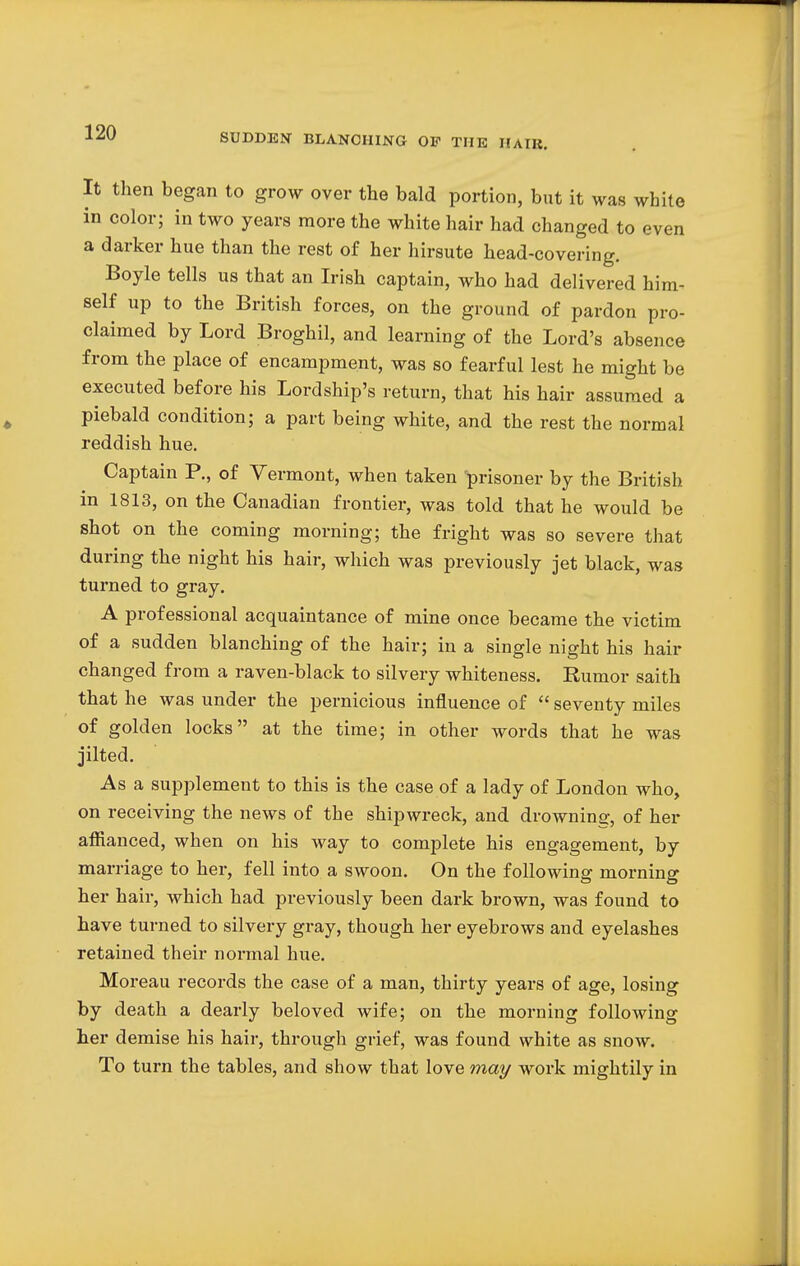 It then began to grow over the bald portion, but it was white in color; in two years more the white hair had changed to even a darker hue than the rest of her hirsute head-covering. Boyle tells us that an Irish captain, who had delivered him- self up to the British forces, on the ground of pardon pro- claimed by Lord Broghil, and learning of the Lord's absence from the place of encampment, was so fearful lest he might be executed before his Lordship's return, that his hair assumed a piebald condition; a part being white, and the rest the normal reddish hue. Captain P., of Vermont, when taken 'prisoner by the British in 1813, on the Canadian frontier, was told that he would be shot on the coming morning; the fright was so severe that during the night his hair, which was previously jet black, was turned to gray. A professional acquaintance of mine once became the victim of a sudden blanching of the hair; in a single night his hair changed from a raven-black to silvery whiteness. Rumor saith that he was under the pernicious influence of  seventy miles of golden locks at the time; in other words that he was jilted. As a supplement to this is the case of a lady of London who, on receiving the news of the shipwreck, and drowning, of her affianced, when on his way to complete his engagement, by marriage to her, fell into a swoon. On the following morning her hair, which had previously been dark brown, was found to have turned to silvery gray, though her eyebrows and eyelashes retained their normal hue. Moreau records the case of a man, thirty years of age, losing by death a dearly beloved wife; on the morning following her demise his hair, through grief, was found white as snow. To turn the tables, and show that love may work mightily in