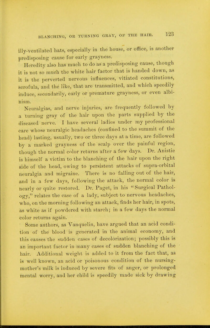 illy-ventilated hats, especially in the house, or office, is another predisposing cause for early grayness. Heredity also has much to do as a predisposing cause, though it is not so much the white hair factor that is handed down, as it is the perverted nervous influences, vitiated constitutions, scrofula, and the like, that are. transmitted, and which speedily induce, secondarily, early or premature grayness, or even albi- nism. Neuralgias, and nerve injuries, are frequently followed by a turning gray of the hair upon the parts supplied by the diseased nerve. I have several ladies under my professional care whose neuralgic headaches (confined to the summit of the head) lasting, usually, two or three days at a time, are followed by a marked grayness of the scalp over the painful region, though the normal color returns after a few days. Dr. Anistie is himself a victim to the blanching of the hair upon the right side of the head, owing to persistent attacks of supra-orbital neuralgia and migraine. There is no falling out of the hair, and in a few days, following the attack, the normal color is nearly or quite restored. Dr. Paget, in his  Surgical Pathol- ogy, relates the case of a lady, subject to nervous headaches, who, on the morning following an attack, finds her hair, in spots, as white as if powdered with starch; in a few days the normal color returns again. Some authors, as Vanquelin, have argued that an acid condi- tion of the blood is generated in the animal economy, and this causes the sudden cases of decolonization; possibly this is an important factor in many cases of sudden blanching of the hair. Additional weight is added to it from the fact that, as is well known, an acid or poisonous condition of the nursing- mother's milk is induced by severe fits of anger, or prolonged mental worry, and her child is speedily made sick by drawing