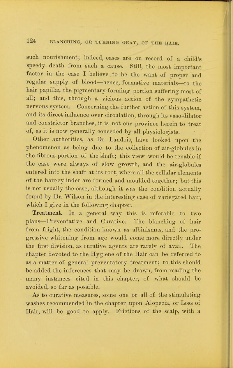 such nourishment; indeed, cases are on record of a child's speedy death from such a cause. Still, the most important factor in the case I believe to be the want of proper and regular supply of blood—hence, formative materials—to the hair papillae, the pigmentary-forming portion suffering most of all; and this, through a vicious action of the sympathetic nervous system. Concerning the further action of this system, and its direct influence over circulation, through its vaso-dilator and constrictor branches, it is not our province herein to treat of, as it is now generally conceded by all physiologists. Other authorities, as Dr. Landois, have looked upon the phenomenon as being due to the collection of air-globules in the fibrous portion of the shaft; this view would be tenable if the case were always of slow growth, and the air-globules entered into the shaft at its root, where all the cellular elements of the hair-cylinder are formed and moulded together; but this is not usually the case, although it was the condition actually found by Dr. Wilson in the interesting case of variegated hair, which I give in the following chapter. Treatment. In a general way this is referable to two plans—Preventative and Curative. The blanching of hair from fright, the condition known as albinismus, and the pro- gressive whitening from age would come more directly under the first division, as curative agents are rarely of avail. The chapter devoted to the Hygiene of the Hair can be referred to as a matter of general preventatory treatment; to this should be added the inferences that may be drawn, from reading the many instances cited in this chapter, of what should be avoided, so far as possible. As to curative measures, some one or all of the stimulating washes recommended in the chapter upon Alopecia, or Loss of Hair, will be good to apply. Frictions of the scalp, with a