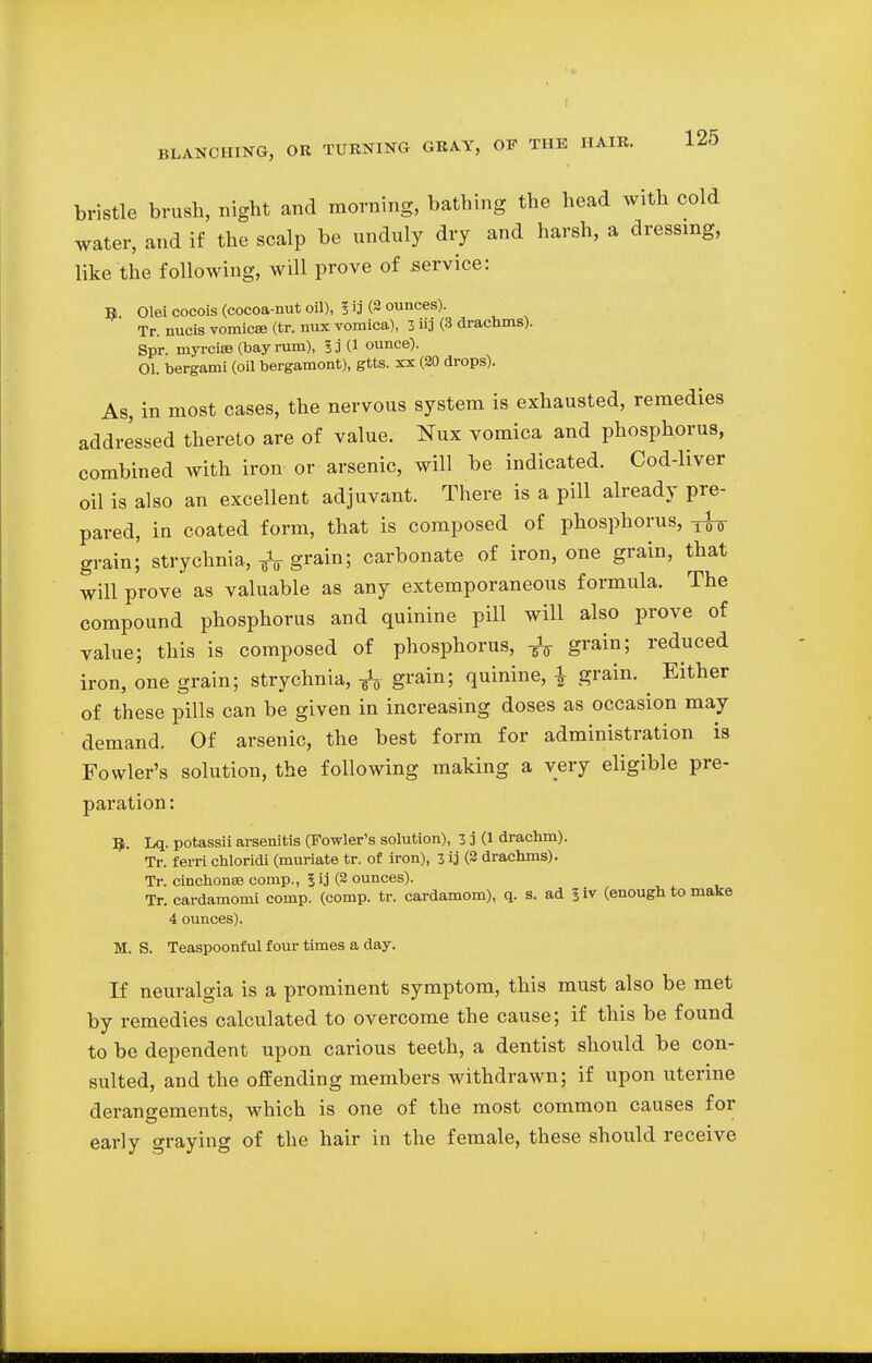 bristle brush, night and morning, bathing the head with cold water, and if the scalp be unduly dry and harsh, a dressing, like the following, will prove of service: R Olei cocois (cocoa-nut oil), 5 ij (2 ounces). Tr. nucis vomica (tr. nux vomica), 3 Hj (3 drachms). Spr. myrcias (bay rum), 53 C1 ounce). 01. bergami (oil bergamont), gtts. xx (20 drops). As, in most cases, the nervous system is exhausted, remedies addressed thereto are of value. Nux vomica and phosphorus, combined with iron or arsenic, will be indicated. Cod-liver oil is also an excellent adjuvant. There is a pill already pre- pared, in coated form, that is composed of phosphorus, ^ grain;' strychnia, -fa grain; carbonate of iron, one grain, that will prove as valuable as any extemporaneous formula. The compound phosphorus and quinine pill will also prove of value; this is composed of phosphorus, -fa grain; reduced iron, one grain; strychnia, ¥V grain5 quinine, \ grain. ^ Either of these pills can be given in increasing doses as occasion may demand. Of arsenic, the best form for administration is Fowler's solution, the following making a very eligible pre- paration : 5. Lq. potassii arsenitis (Fowler's solution), 3 j (1 drachm). Tr. ferri chloridi (muriate tr. of iron), 3 ij (2 drachms). Tr. cinchonas conrp., 5 ij (2 ounces). Tr. cardamom! comp. (comp. tr. cardamom), q. s. ad liv (enough to make 4 ounces). M. S. Teaspoonful four times a day. If neuralgia is a prominent symptom, this must also be met by remedies calculated to overcome the cause; if this be found to be dependent upon carious teeth, a dentist should be con- sulted, and the offending members withdrawn; if upon uterine derangements, which is one of the most common causes for early graying of the hair in the female, these should receive