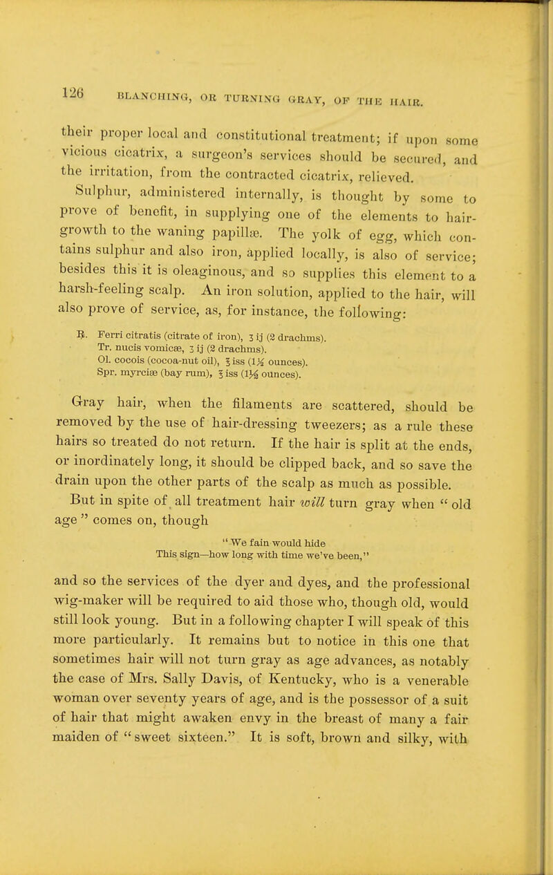 their proper local and constitutional treatment; if upon some vicious cicatrix, a surgeon's services should be seeded, and the irritation, from the contracted cicatrix, relieved. Sulphur, administered internally, is thought by some to prove of benefit, in supplying one of the elements to hair- growth to the waning papillae. The yolk of egg, which con- tains sulphur and also iron, applied locally, is also of service; besides this it is oleaginous, and so supplies this element to a harsh-feeling scalp. An iron solution, applied to the hair, will also prove of service, as, for instance, the following: R. Ferri citratis (citrate of iron), 3 ij (2 drachms). Tr. nucis vomicae, 3 ij (2 drachms). 01. cocois (cocoa-nut oil), 5 iss (IX ounces). Spr. myi-ciaa (bay rum), 5 iss (1}4 ounces). Gray hair, when the filaments are scattered, should be removed by the use of hair-dressing tweezers; as a rule these hairs so treated do not return. If the hair is split at the ends, or inordinately long, it should be clipped back, and so save the drain upon the other parts of the scalp as much as possible. But in spite of all treatment hair toill turn gray when  old age  comes on, though  We fain would hide This sign—how long with time we've been, and so the services of the dyer and dyes, and the professional wig-maker will be required to aid those who, though old, would still look young. But in a following chapter I will speak of this more particularly. It remains but to notice in this one that sometimes hair will not turn gray as age advances, as notably the case of Mrs. Sally Davis, of Kentucky, who is a venerable woman over seventy years of age, and is the possessor of a suit of hair that might awaken envy in the breast of many a fair maiden of  sweet sixteen. It is soft, brown and silky, with
