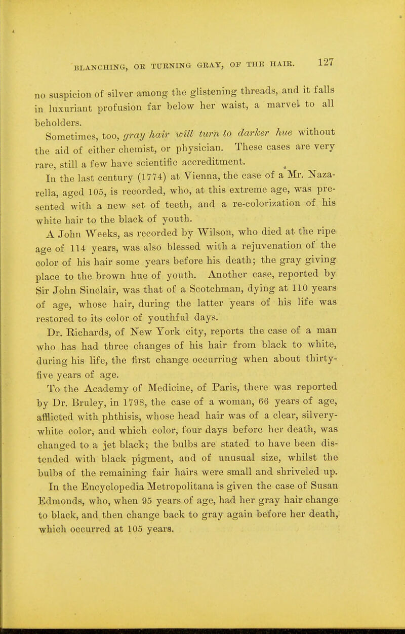 no suspicion of silver among the glistening threads, and it falls in luxuriant profusion far below her waist, a marvel to all beholders. Sometimes, too, gray hair will turn to darker hue without the aid of either chemist, or physician. These cases are very rare, still a few have scientific accreditment. In the last century (1774) at Vienna, the case of a Mr. Naza- rella, aged 105, is recorded, who, at this extreme age, was pre- sented with a new set of teeth, and a re-colorization of his white hair to the black of youth. A John Weeks, as recorded by Wilson, who died at the ripe age of 114 years, was also blessed with a rejuvenation of the color of his hair some years before his death; the gray giving place to the brown hue of youth. Another case, reported by Sir John Sinclair, was that of a Scotchman, dying at 110 years of age, whose hair, during the latter years of his life was restored to its color of youthful days. Dr. Richards, of New York city, reports the case of a man who has had three changes of his hair from black to white, during his life, the first change occurring when about thirty- five years of age. To the Academy of Medicine, of Paris, there was reported by Dr. Bruley, in 1798, the case of a woman, 66 years of age, afflicted with phthisis, whose head hair was of a clear, silvery- white color, and which color, four days before her death, was changed to a jet black; the bulbs are stated to have been dis- tended with black pigment, and of unusual size, whilst the bulbs of the remaining fair hairs were small and shriveled up. In the Encyclopedia Metropolitana is given the case of Susan Edmonds, who, when 95 years of age, had her gray hair change to black, and then change back to gray again before her death,