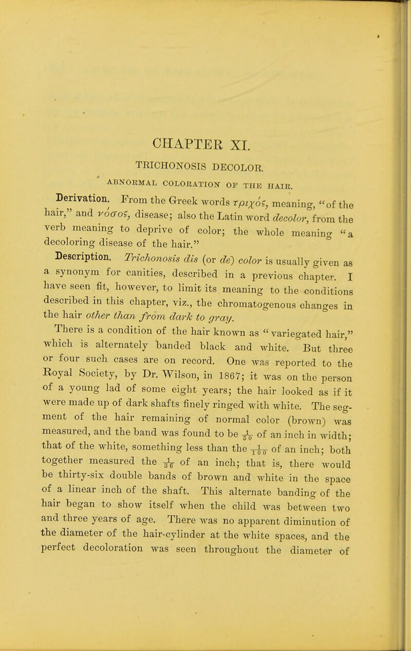 CHAPTER XI. TRICHONOSIS DECOLOR, ABNORMAL COLORATION OF THE HAIR. Derivation. From the Greek words rptX6e, meaning, « of the hair, and roGoS, disease; also the Latin word decolor, from the verb meaning to deprive of color; the whole meaning a decoloring disease of the hair. Description. Trichonosis dis (or de) color is usually given as a synonym for canities, described in a previous chapter. I have seen fit, however, to limit its meaning to the conditions described in this chapter, viz., the chromatogenous changes in the hair other than from dark to gray. There is a condition of the hair known as variegated hair, which is alternately banded black and white. But three or four such cases are on record. One was reported to the Royal Society, by Dr. Wilson, in 1867; it was on the person of a young lad of some eight years; the hair looked as if it were made up of dark shafts finely ringed with white. The seg- ment of the hair remaining of normal color (brown) was measured, and the band was found to be ^ of an inch in width; that of the white, something less than the ^ of an inch; both together measured the ^ of an inch; that is, there would be thirty-six double bands of brown and white in the space of a linear inch of the shaft. This alternate banding of the hair began to show itself when the child was between two and three years of age. There was no apparent diminution of the diameter of the hair-cylinder at the white spaces, and the perfect decoloration was seen throughout the diameter of
