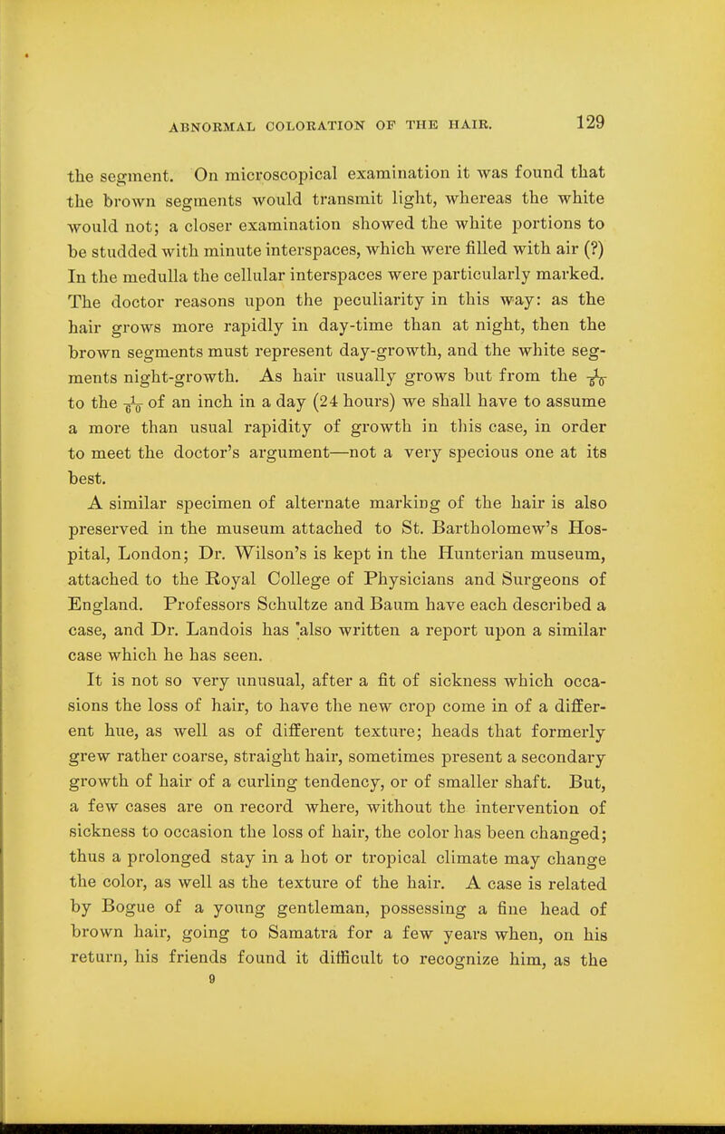 the segment. On microscopical examination it was found that the brown segments would transmit light, whereas the white Avould not; a closer examination showed the white portions to be studded with minute interspaces, which were filled with air (?) In the medulla the cellular interspaces were particularly marked. The doctor reasons upon the peculiarity in this way: as the hair grows more rapidly in day-time than at night, then the brown segments must represent day-growth, and the white seg- ments night-growth. As hair usually grows but from the to the ^ of an inch in a day (24 hours) we shall have to assume a more than usual rapidity of growth in this case, in order to meet the doctor's argument—not a very specious one at its best. A similar specimen of alternate markiDg of the hair is also preserved in the museum attached to St. Bartholomew's Hos- pital, London; Dr. Wilson's is kept in the Hunterian museum, attached to the Royal College of Physicians and Surgeons of England. Professors Schultze and Baum have each described a case, and Dr. Landois has 'also written a report upon a similar case which he has seen. It is not so very unusual, after a fit of sickness which occa- sions the loss of hair, to have the new crop come in of a differ- ent hue, as well as of different texture; heads that formerly grew rather coarse, straight hair, sometimes present a secondary growth of hair of a curling tendency, or of smaller shaft. But, a few cases are on record where, without the intervention of sickness to occasion the loss of hair, the color has been changed; thus a prolonged stay in a hot or tropical climate may change the color, as well as the texture of the hair. A case is related by Bogue of a young gentleman, possessing a fine head of brown hair, going to Samatra for a few years when, on his return, his friends found it difficult to recognize him, as the 9