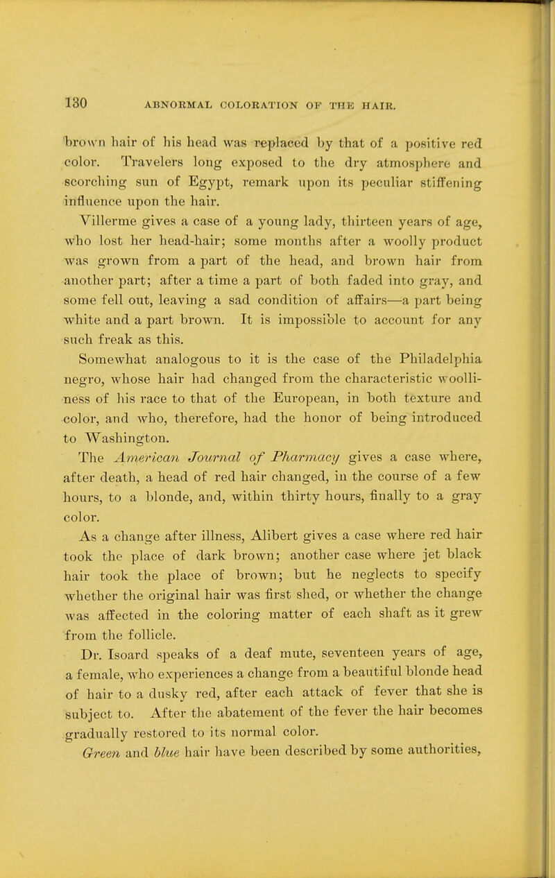 'brown hair of his head was replaced by that of a positive red color. Travelers long exposed to the dry atmosphere and scorching sun of Egypt, remark upon its peculiar stiffening influence upon the hair. Villerme gives a case of a young lady, thirteen years of age, who lost her head-hair; some months after a woolly product was grown from a part of the head, and brown hair from another part; after a time a part of both faded into gray, and some fell out, leaving a sad condition of affairs—a part being white and a part brown. It is impossible to account for any such freak as this. Somewhat analogous to it is the case of the Philadelphia negro, whose hair had changed from the characteristic woolli- ness of his race to that of the European, in both texture and color, and who, therefore, had the honor of being introduced to Washington. The American Journal of Pharmacy gives a case where, after death, a head of red hair changed, in the course of a few hours, to a blonde, and, within thirty hours, finally to a gray color. As a change after illness, Alibert gives a case where red hair took the place of dark brown; another case where jet black hair took the place of brown; but he neglects to specify whether the original hair was first shed, or whether the change was affected in the coloring matter of each shaft as it grew from the follicle. Dr. Isoard speaks of a deaf mute, seventeen years of age, a female, who experiences a change from a beautiful blonde head of hair to a dusky red, after each attack of fever that she is subject to. After the abatement of the fever the hair becomes gradually restored to its normal color. Green and blue hair have been described by some authorities,