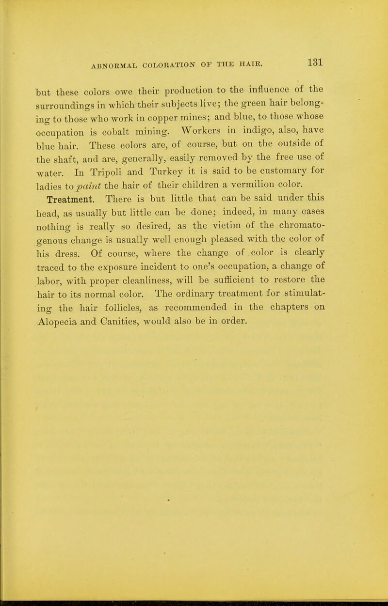 but these colors owe their production to the influence of the surroundings in which their subjects live; the green hair belong- ing to those who work in copper mines; and blue, to those whose occupation is cobalt mining. Workers in indigo, also, have blue hair. These colors are, of course, but on the outside of the shaft, and are, generally, easily removed by the free use of water. In Tripoli and Turkey it is said to be customary for ladies to paint the hair of their children a vermilion color. Treatment. There is but little that can be said under this head, as usually but little can be done; indeed, in many cases nothing is really so desired, as the victim of the chromato- genous change is usually well enough pleased with the color of his dress. Of course, where the change of color is clearly traced to the exposure incident to one's occupation, a change of labor, with proper cleanliness, will be sufficient to restore the hair to its normal color. The ordinary treatment for stimulat- ing the hair follicles, as recommended in the chapters on Alopecia and Canities, would also be in order.