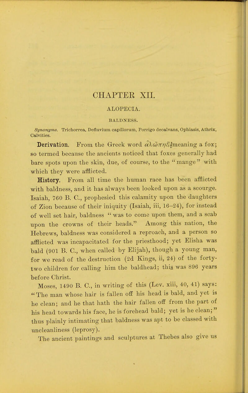 ALOPECIA. BALDNESS. Synonyms. Trichorrea, Defluvium capillorum, Porrigo decalvans, Ophiasis, Athrir, Calvities. Derivation. From the Greek word <*A.G37r?;<?£meaning a fox; so termed because the ancients noticed that foxes generally had bare spots upon the skin, due, of course, to the  mange  with which they were afflicted. History. From all time the human race has been afflicted with baldness, and it has always been looked upon as a scourge. Isaiah, 760 B. C, prophesied this calamity upon the daughters of Zion because of their iniquity (Isaiah, iii, 16-24), for instead of well set hair, baldness  was to come upon them, and a scab upon the crowns of their heads. Among this nation, the Hebrews, baldness was considered a reproach, and a person so afflicted was incapacitated for the priesthood; yet Elisha was bald (901 B. C, when called by Elijah), though a young man, for we read of the destruction (2d Kings, ii, 24) of the forty- two children for calling him the baldhead; this was 896 years before Christ. Moses, 1490 B. C, in writing of this (Lev. xiii, 40, 41) says:  The man whose hair is fallen off his head is bald, and yet is he clean; and he that hath the hair fallen off from the part of his head towards his face, he is forehead bald; yet is he clean; thus plainly intimating that baldness was apt to be classed with uncleanliness (leprosy). The ancient paintings and sculptures at Thebes also give us