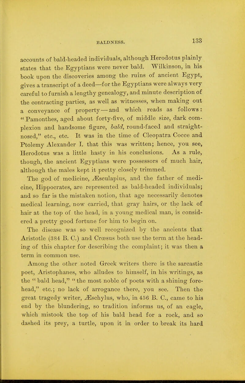 accounts of bald-headed individuals, although Herodotus plainly states that the Egyptians were never bald. Wilkinson, in his book upon the discoveries among the ruins of ancient Egypt, gives a transcript of a deed—for the Egyptians were always very careful to furnish a lengthy genealogy, and minute description of the contracting parties, as well as witnesses, when making out a conveyance of property — and which reads as follows:  Pamonthes, aged about forty-five, of middle size, dark com- plexion and handsome figure, bald, round-faced and straight- nosed, etc., etc. It was in the time of Cleopatra Cocce and Ptolemy Alexander I. that this was written; hence, you see, Herodotus was a little hasty in his conclusions. As a rule, though, the ancient Egyptians were possessors of much hair, although the males kept it pretty closely trimmed. The god of medicine, iEsculapius, and the father of medi- cine, Hippocrates, are represented as bald-headed individuals; and so far is the mistaken notion, that age necessarily denotes medical learning, now carried, that gray hairs, or the lack of hair at the top of the head, in a young medical man, is consid- ered a pretty good fortune for him to begin on. The disease was so well recognized by the ancients that Aristotle (384 B. C.) and Croesus both use the term at the head- ing of this chapter for describing the complaint; it was then a term in common use. Among the other noted Greek writers there is the sarcastic poet, Aristophanes, who alludes to himself, in his writings, as the  bald head,  the most noble of poets with a shining fore- head, etc.; no lack of arrogance there, you see. Then the great tragedy writer, iEschylus, who, in 456 B. C, came to his end by the blundering, so tradition informs us, of an eagle, which mistook the top of his bald head for a rock, and so dashed its prey, a turtle, upon it in order to break its hard