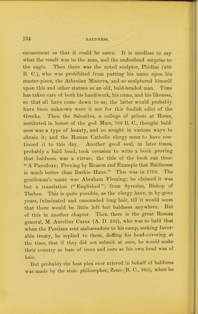 encasement so that it could be eaten. It is needless to say what the result was to the man, and the undoubted surprise to the eagle. Then there was the noted sculptor, Phidias (480 B. C), who was prohibited from putting his name upon his master-piece, the Athenian Minerva, and so sculptured himself upon this and other statues as an old, bald-headed man. Time has taken care of both his handiwork, his name, and his likeness, so that all have come down to us; the latter would probably have been unknown were it not for this foolish edict of the Greeks. Then the Salenites, a college of priests at Rome, instituted in honor of the god Mars, *709 B. C, thought bald- ness was a type of beauty, and so sought in various ways to obtain it; and the Roman Catholic clergy seem to have con- tinued it to this day. Another good soul, in later times, probably a bald head, took occasion to write a book proving that baldness was a virtue; the title of the book ran thus:  A Parodoxe; Proving by Reason and Example that Baldnesse is much better than Bushie Haire. This was in 1759. The gentleman's name was Abraham Fleming; he claimed it was but a translation (Englished) from Syresius, Bishop of Thebes. This is quite possible, as the clergy have, in by-gone years, fulminated and canonaded long hair, till it would seem that there would be little left but baldness anywhere. But of this in another chapter. Then there is the great Roman general, M. Aurelius Carus (A. D. 282), who was so bald that when the Persians sent ambassadors to his camp, seeking favor- able treaty, he replied to them, doffing his head-covering at the time, that if they did not submit at once, he would make their country as bare of trees and corn as his own head was of hair. But probably the best plea ever uttered in behalf of baldness was made by the stoic philosopher, Zeno (B. C, 363), when he