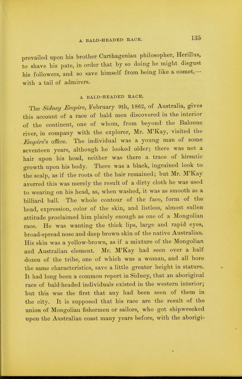 A BALD-HEADED RACE. prevailed upon his brother Carthagenian philosopher, Herillus, to shave his pate, in order that by so doing he might disgust his followers, and so save himself from being like a comet— with a tail of admirers. A BALD-HEADED RACE. The Sidney Empire, February 9th, 1862, of Australia, gives this account of a race of bald men discovered in the interior of the continent, one of whom, from beyond the Balonne river, in company with the explorer, Mr. M'Kay, visited the Mnpire's office. The individual was a young man of some seventeen years, although he looked older; there was not a hair upon his head, neither was there a trace of hirsutic growth upon his body. There was a black, ingrained look to the scalp, as if the roots of the hair remained; but Mr. M'Kay averred this was merely the result of a dirty cloth he was used to wearing on his head, as, when washed, it was as smooth as a billiard ball. The whole contour of the face, form of the head, expression, color of the skin, and listless, almost sullen attitude proclaimed him plainly enough as one of a Mongolian race. He was wanting the thick lips, large and rapid eyes, broad-spread nose and deep brown skin of the native Australian, His skin was a yellow-brown, as if a mixture of the Mongolian and Australian element. Mr. M'Kay had seen over a half dozen of the tribe, one of which was a woman, and all bore the same characteristics, save a little greater height in stature. It had long been a common report in Sidney, that an aboriginal race of bald-headed individuals existed in the western interior; but this was the first that any had been seen of them in the city. It is supposed that his race are the result of the union of Mongolian fishermen or sailors, who got shipwrecked upon the Australian coast many years before, with the aborigi-