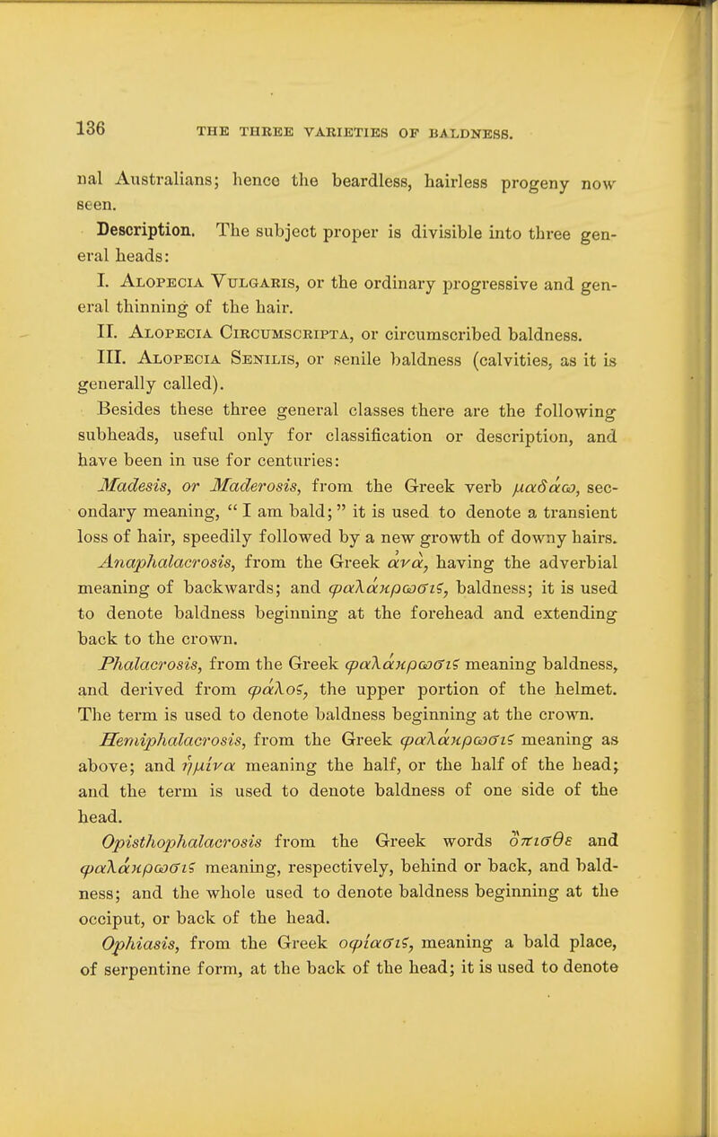 THE THREE VARIETIES OF BALDNESS. nal Australians; henco the beardless, hairless progeny now seen. Description. The subject proper is divisible into three gen- eral heads: I. Alopecia Vulgaris, or the ordinary progressive and gen- eral thinning of the hair. II. Alopecia Circumscripta, or circumscribed baldness. III. Alopecia Senilis, or senile baldness (calvities, as it is generally called). Besides these three general classes there are the following subheads, useful only for classification or description, and have been in use for centuries: Madesis, or Maderosis, from the Greek verb fxadaco, sec- ondary meaning,  I am bald;  it is used to denote a transient loss of hair, speedily followed by a new growth of downy hairs. Anaphalacrosis, from the Greek avd, having the adverbial meaning of backwards; and cpaXdnpooffi?, baldness; it is used to denote baldness beginning at the forehead and extending back to the crown. Phalacrosis, from the Greek (paXdnpooffi? meaning baldness, and derived from qodXoi, the upper portion of the helmet. The term is used to denote baldness beginning at the crown. Hemiphalacrosis, from the Greek cpaXa.Kpoo6i<i meaning as above; and yj/xira meaning the half, or the half of the head; and the term is used to denote baldness of one side of the head. Opisthophalacrosis from the Greek words otcigQe and qjaXdnpcoGiS meaning, respectively, behind or back, and bald- ness; and the whole used to denote baldness beginning at the occiput, or back of the head. Ophiasis, from the Greek ocplaffi?, meaning a bald place, of serpentine form, at the back of the head; it is used to denote