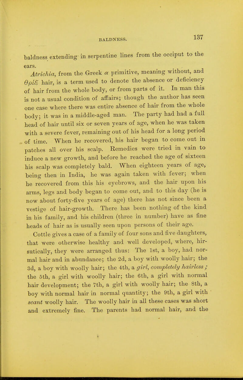 baldness extending in serpentine lines from the occiput to the ears. Atrichia, from the Greek a primitive, meaning without, and epig hair, is a term used to denote the absence or deficiency of hair from the whole body, or from parts of it. In man this is not a usual condition of affairs; though the author has seen one case where there was entire absence of hair from the whole body; it was in a middle-aged man. The party had had a full head of hair until six or seven years of age, when he was taken with a severe fever, remaining out of his head for a long period of time. When he recovered, his hair began to come out in patches all over his scalp. Remedies were tried in vain to induce a new growth, and before he reached the age of sixteen his scalp was completely bald. When eighteen years of age, being then in India, he was again taken with fever; when he recovered from this his eyebrows, and the hair upon his arms, legs and body began to come out, and to this day (he is now about forty-five years of age) there has not since been a vestige of hair-growth. There has been nothing of the kind in his family, and his children (three in number) have as fine heads of hair as is usually seen upon persons of their age. Cottle gives a case of a family of four sons and five daughters, that were otherwise healthy and well developed, where, hir- sutically, they were arranged thus: The 1st, a boy, had nor- mal hair and in abundance; the 2d, a boy with woolly hair; the 3d, a boy with woolly hair; the 4th, a girl, completely hairless; the 5th, a girl with woolly hair; the 6th, a girl with normal hair development; the 7th, a girl with woolly hair; the 8th, a boy with normal hair in normal quantity; the 9th, a girl with scant woolly hair. The woolly hair in all these cases was short and extremely fine. The parents had normal hair, and the
