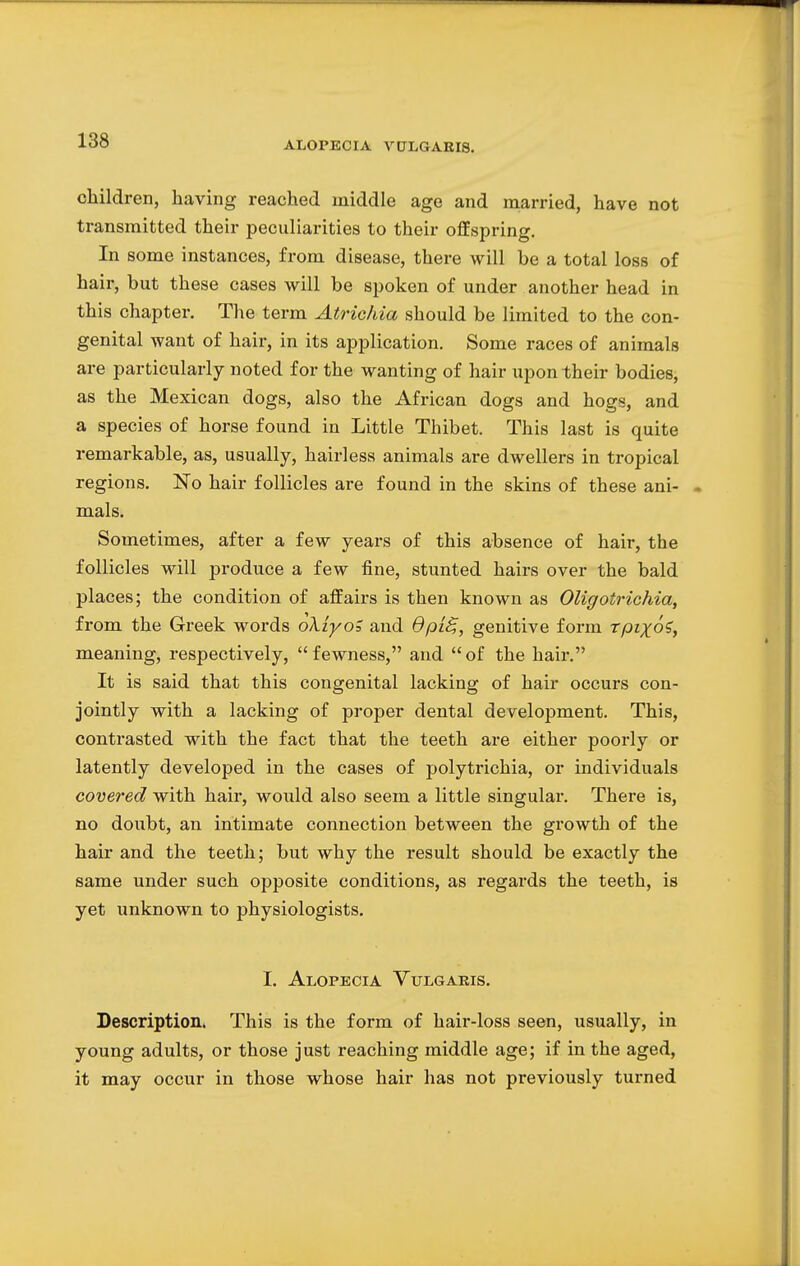 children, having reached middle age and married, have not transmitted their peculiarities to their offspring. In some instances, from disease, there will be a total loss of hair, but these cases will be spoken of under another head in this chapter. The term Atrichia should be limited to the con- genital want of hair, in its application. Some races of animals are particularly noted for the wanting of hair upon their bodies, as the Mexican dogs, also the African dogs and hogs, and a species of horse found in Little Thibet. This last is quite remarkable, as, usually, hairless animals are dwellers in tropical regions. No hair follicles are found in the skins of these ani- mals. Sometimes, after a few years of this absence of hair, the follicles will produce a few fine, stunted hairs over the bald places; the condition of affairs is then known as Oligotrichia, from the Greek words oXiyoZ and dpiB,, genitive form rpzjoV, meaning, respectively,  fewness, and  of the hair. It is said that this congenital lacking of hair occurs con- jointly with a lacking of proper dental development. This, contrasted with the fact that the teeth are either poorly or latently developed in the cases of polytrichia, or individuals covered with hair, would also seem a little singular. There is, no doubt, an intimate connection between the growth of the hair and the teeth; but why the result should be exactly the same under such opposite conditions, as regards the teeth, is yet unknown to physiologists. I. Alopecia Vulgaris. Description. This is the form of hair-loss seen, usually, in young adults, or those just reaching middle age; if in the aged, it may occur in those whose hair has not previously turned
