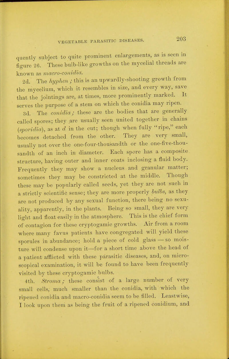quently subject to quite prominent enlargements, as is seen in fiaure 26. These bulb-like growths on the mycelial threads are known as macro-conidia. 2d. The hyphen ; this is an upwardly-shooting growth from the mycelium, which it resembles in size, and every way, save that the jointings are, at times, more prominently marked. It serves the purpose of a stem on which the conidia may ripen. 3d. The conidia; these are the bodies that are generally called spores; they are usually seen united together in chains (sporidia), as at d in the cut; though when fully ripe, each becomes detached from the other. They are very small, usually not over the one-four-thousandth or the one-five-thou- sandth of an inch in diameter. Each spore has a composite structure, having outer and inner coats inclosing a fluid body. Frequently they may show a nucleus and granular matter; sometimes they may be constricted at the middle. Though these may be popularly called seeds, yet they are not such in a strictly scientific sense; they are more properly bulbs, as they are not produced by any sexual function, there being no sexu- ality, apparently, in the plants. Being so small, they are very light and float easily in the atmosphere. This is the chief form of contagion for these cryptogamic growths. Air from a room where many favus patients have congregated will yield these sporules in abundance; hold a piece of cold glass—so mois- ture will condense upon it—for a short time above the head of a patient afflicted with these parasitic diseases, and, on micro- scopical examination, it will be found to have been frequently visited by these cryptogamic bulbs. 4th. Stroma; these consist of a large number of very small cells, much smaller than the conidia, with which the ripened conidia and macro-conidia seem to be filled. Leastwise, I look upon them as being the fruit of a ripened conidium, and