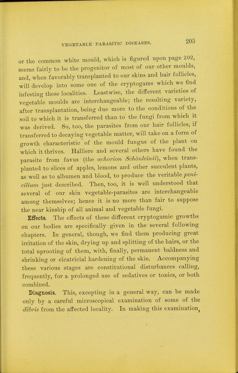 or the common white mould, which is figured upon page 202, seems fairly to be the progenitor of most of our other moulds, and, when favorably transplanted to our skins and hair follicles, will develop into some one of the cryptogams which we find infesting these localities. Leastwise, the different varieties of vegetable moulds are interchangeable; the resulting variety, after transplantation, being due more to the conditions of the soil to which it is transferred than to the fungi from which it was derived. So, too, the parasites from our hair follicles, if transferred to decaying vegetable matter, will take on a form of growth characteristic ' of the mould fungus of the plant on which it thrives. Halliere and several others have found the parasite from favus (the achorion Sc/wnleinii), when trans- planted to slices of apples, lemons and other succulent plants, as well as to albumen and blood, to produce the veritable peni- cilium just described. Then, too, it is well understood that several of our skin vegetable-parasites are interchangeable among themselves; hence it is no more than fair to suppose the near kinship of all animal and vegetable fungi. Effects. The effects of these different cryptogamic growths on our bodies are specifically given in the several following chapters. In general, though, we find them producing great irritation of the skin, drying up and splitting of the hairs, or the total uprooting of them, with, finally, permanent baldness and shrinking or cicatricial hardening of the skin. Accompanying these various stages are constitutional disturbances calling, frequently, for a prolonged use of sedatives or tonics, or both combined. Diagnosis. This, excepting in a general way, can be made only by a careful microscopical examination of some of the debris from the affected locality. In making this examination.