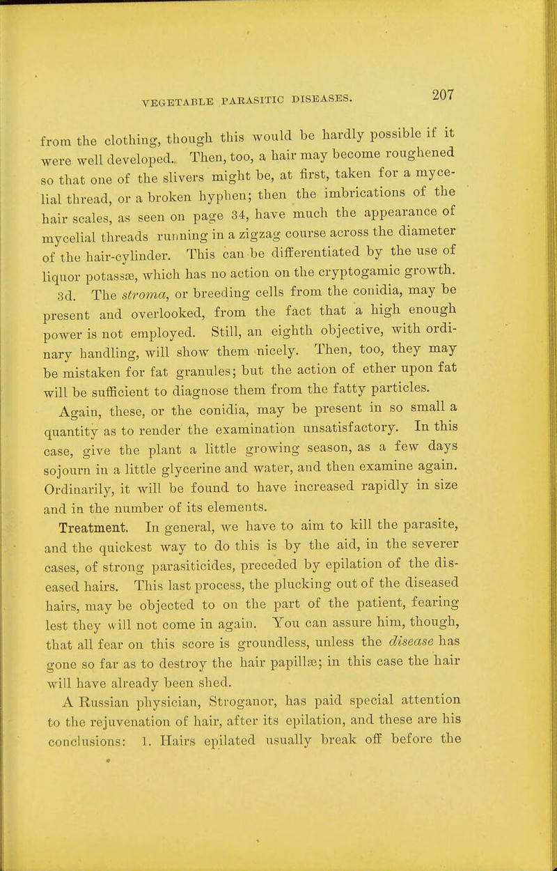 from the clothing, though this would be hardly possible if it were well developed.. Then, too, a hair may become roughened so that one of the slivers might be, at first, taken for a myce- lial thread, or a broken hyphen; then the imbrications of the hair scales, as seen on page 34, have much the appearance of mycelial threads running in a zigzag course across the diameter of the hair-cylinder. This can be differentiated by the use of liquor potassse, which has no action on the cryptogamic growth. 3d. The stroma, or breeding cells from the conidia, may be present and overlooked, from the fact that a high enough power is not employed. Still, an eighth objective, with ordi- nary handling, will show them nicely. Then, too, they may be mistaken for fat granules; but the action of ether upon fat will be sufficient to diagnose them from the fatty particles. Again, these, or the conidia, may be present in so small a quantity as to render the examination unsatisfactory. In this case, give the plant a little growing season, as a few days sojourn in a little glycerine and water, and then examine again. Ordinarily, it will be found to have increased rapidly in size and in the number of its elements. Treatment. In general, we have to aim to kill the parasite, and the quickest way to do this is by the aid, in the severer cases, of strong parasiticides, preceded by epilation of the dis- eased hairs. This last process, the plucking out of the diseased hairs, may be objected to on the part of the patient, fearing lest they will not come in again. You can assure him, though, that all fear on this score is groundless, unless the disease has gone so far as to destroy the hair papilla; in this case the hair will have already been shed. A Russian physician, Stroganor, has paid special attention to the rejuvenation of hair, after its epilation, and these are his conclusions: 1. Hairs epilated usually break off before the