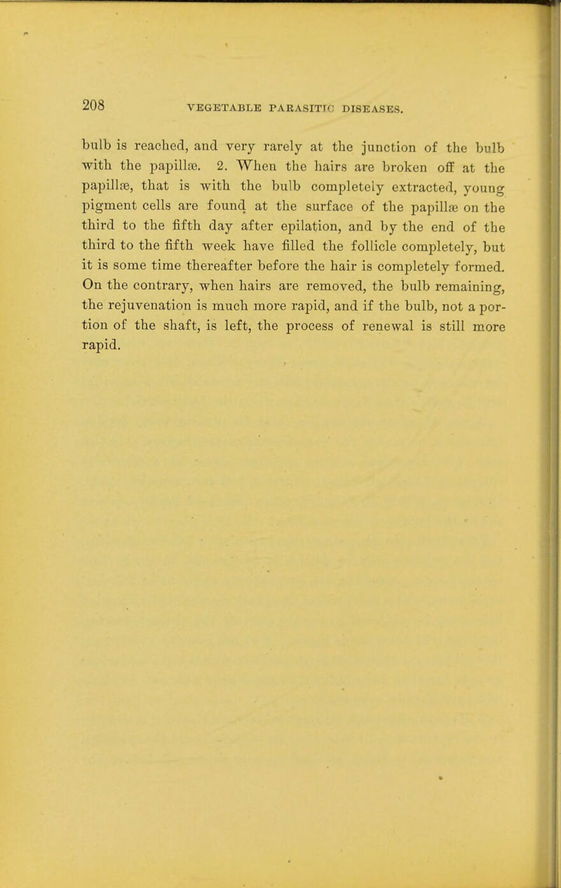 bulb is reached, and very rarely at the junction of the bulb with the papillae. 2. When the hairs are broken off at the papillas, that is with the bulb completely extracted, young pigment cells are found at the surface of the papillae on the third to the fifth day after epilation, and by the end of the third to the fifth week have filled the follicle completely, but it is some time thereafter before the hair is completely formed. On the contrary, when hairs are removed, the bulb remaining, the rejuvenation is much more rapid, and if the bulb, not a por- tion of the shaft, is left, the process of renewal is still more rapid.