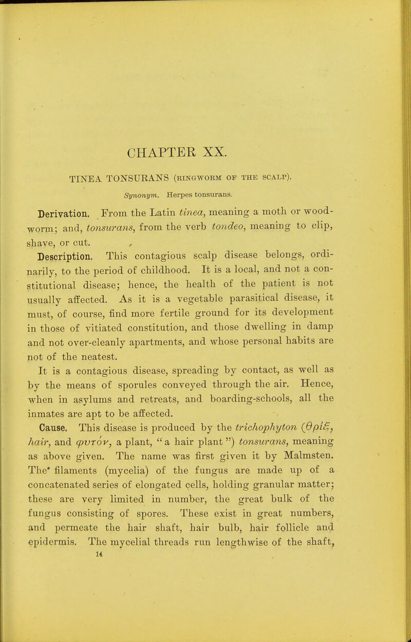 CHAPTER XX. TINEA TONSURANS (ringworm of the scalp). Synonym. Herpes tonsurans. Derivation. From the Latin tinea, meaning a moth or wood- worm; and, tonsurans, from the verb tondeo, meaning to clip, shave, or cut. , Description. This contagious scalp disease belongs, ordi- narily, to the period of childhood. It is a local, and not a con- stitutional disease; hence, the health of the patient is not usually affected. As it is a vegetable parasitical disease, it must, of course, find more fertile ground for its development in those of vitiated constitution, and those dwelling in damp and not over-cleanly apartments, and whose personal habits are not of the neatest. It is a contagious disease, spreading by contact, as well as by the means of sporules conveyed through the air. Hence, when in asylums and retreats, and boarding-schools, all the inmates are apt to be affected. Cause. This disease is produced by the trichophyton (dpi^, hair, and cpvtov, a plant,  a hair plant ) tonsurans, meaning as above given. The name was first given it by Malmsten. The* filaments (mycelia) of the fungus are made up of a concatenated series of elongated cells, holding granular matter; these are very limited in number, the great bulk of the fungus consisting of spores. These exist in great numbers, and permeate the hair shaft, hair bulb, hair follicle and epidermis. The mycelial threads run lengthwise of the shaft,