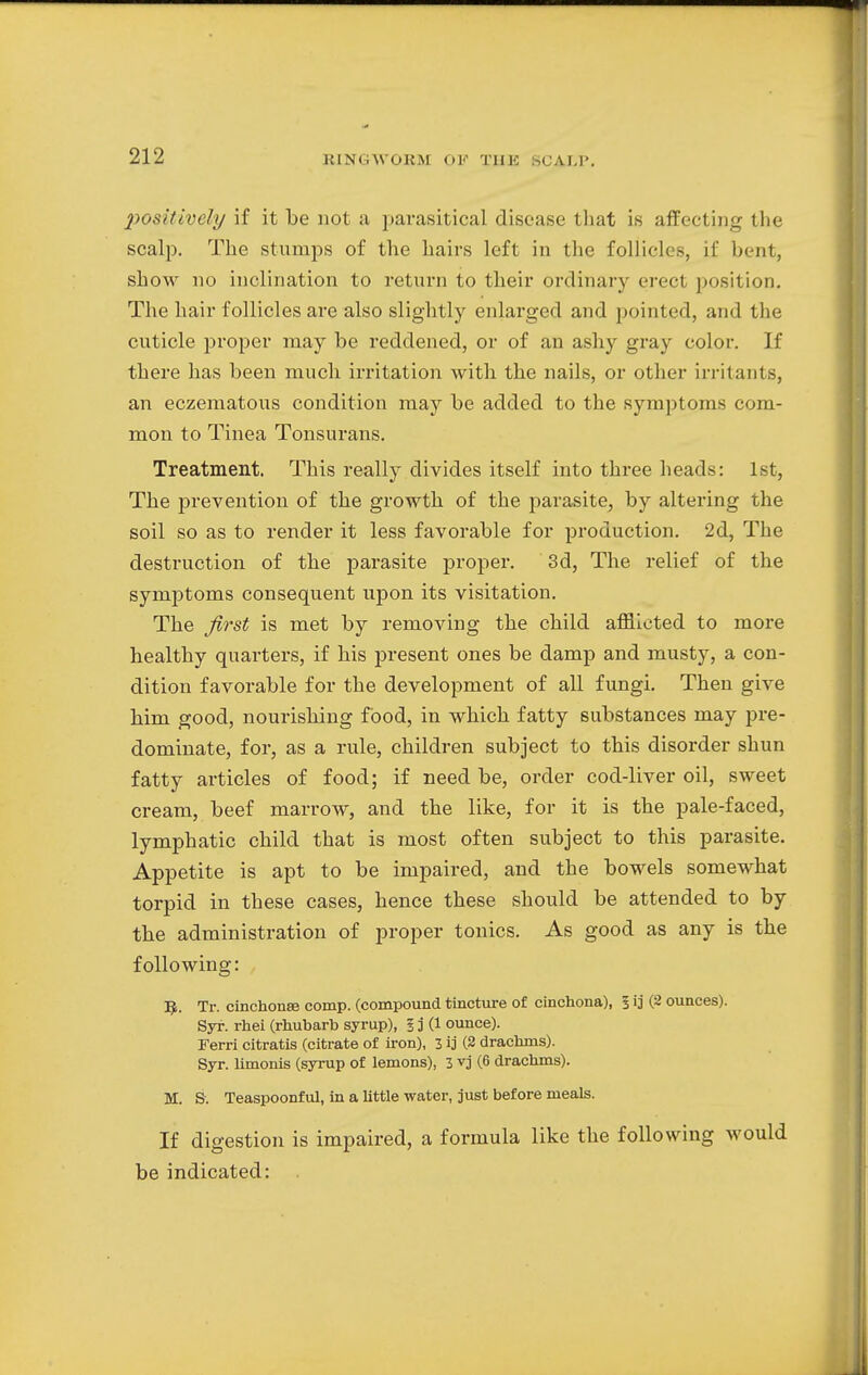 positively if it be not a parasitical disease that is affecting the scalp. The stumps of the hairs left in the follicles, if bent, show no inclination to return to their ordinary erect position. The hair follicles are also slightly enlarged and pointed, and the cuticle proper may be reddened, or of an ashy gray color. If there has been much irritation with the nails, or other irritants, an eczematous condition may be added to the symptoms com- mon to Tinea Tonsurans. Treatment. This really divides itself into three heads: 1st, The prevention of the growth of the parasite, by altering the soil so as to render it less favorable for production. 2d, The destruction of the parasite proper. 3d, The relief of the symptoms consequent upon its visitation. The first is met by removing the child afflicted to more healthy quarters, if his present ones be damp and musty, a con- dition favorable for the development of all fungi. Then give him good, nourishing food, in which fatty substances may pre- dominate, for, as a rule, children subject to this disorder shun fatty articles of food; if need be, order cod-liver oil, sweet cream, beef marrow, and the like, for it is the pale-faced, lymphatic child that is most often subject to this parasite. Appetite is apt to be impaired, and the bowels somewhat torpid in these cases, hence these should be attended to by the administration of proper tonics. As good as any is the following: 5. Tr. cinchonse comp. (compound tincture of cinchona), 3 ij (2 ounces). Syr. rhei (rhubarb syrup), I j (1 ounce). Ferri citratis (citrate of iron), l ij (2 drachms). Syr. limonis (syrup of lemons), 3 vj (6 drachms). M. S. Teaspoonful, in a little water, just before meals. If digestion is impaired, a formula like the following would be indicated: