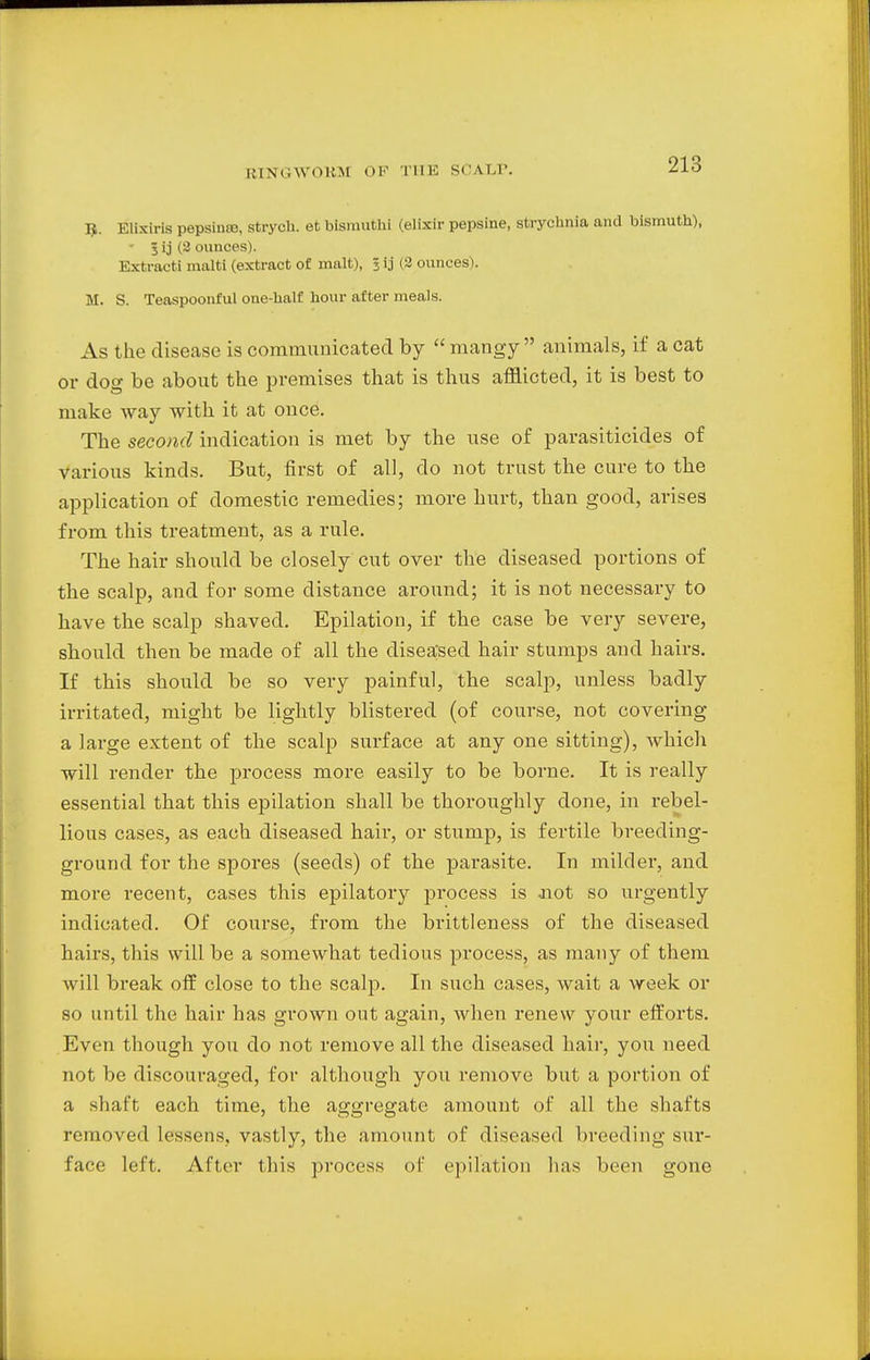 I*. Elixiris pepsintB, strych. et bismul hi (elixir pepsine, strychnia and bismuth), ' 3 ij (2 ounces). Extract! malti (extract of malt), 5 ij (2 ounces). M. S. Teaspoonful one-half hour after meals. As the disease is communicated by  mangy animals, if a cat or dog be about the premises that is thus afflicted, it is best to make way with it at once. The second indication is met by the use of parasiticides of various kinds. But, first of all, do not trust the cure to the application of domestic remedies; more hurt, than good, arises from this treatment, as a rule. The hair should be closely cut over the diseased portions of the scalp, and for some distance around; it is not necessary to have the scalp shaved. Epilation, if the case be very severe, should then be made of all the diseased hair stumps and hairs. If this should be so very painful, the scalp, unless badly irritated, might be lightly blistered (of course, not covering a large extent of the scalp surface at any one sitting), which will render the process more easily to be borne. It is really essential that this epilation shall be thoroughly done, in rebel- lious cases, as each diseased hair, or stump, is fertile breeding- ground for the spores (seeds) of the parasite. In milder, and more recent, cases this epilatory process is not so urgently indicated. Of course, from the brittleness of the diseased hairs, this will be a somewhat tedious process, as many of them will break off close to the scalp. In such cases, wait a week or so until the hair has grown out again, when renew your efforts. Even though you do not remove all the diseased hair, you need not be discouraged, for although you remove but a portion of a shaft each time, the aggregate amount of all the shafts removed lessens, vastly, the amount of diseased breeding sur- face left. After this process of epilation has been gone