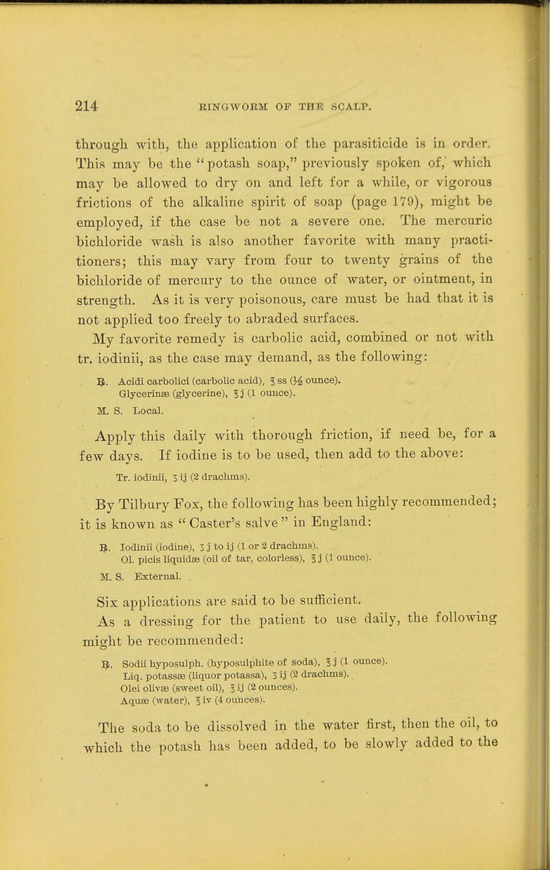 through with, the application of the parasiticide is in order This may be the  potash soap, previously spoken of,' which may be allowed to dry on and left for a while, or vigorous frictions of the alkaline spirit of soap (page 179), might be employed, if the case be not a severe one. The mercuric bichloride wash is also another favorite with many practi- tioners; this may vary from four to twenty grains of the bichloride of mercury to the ounce of water, or ointment, in strength. As it is very poisonous, care must be had that it is not applied too freely to abraded surfaces. My favorite remedy is carbolic acid, combined or not with tr. iodinii, as the case may demand, as the following: Q. Acidi carbolici (carbolic acid), 5 ss ounce). Glycerines (glycerine), 5j (1 ounce). M. S. Local. Apply this daily with thorough friction, if need be, for a few days. If iodine is to be used, then add to the above: Tr. iodinii, 3 ij (2 drachms). By Tilbury Fox, the following has been highly recommended; it is known as  Caster's salve  in England: fy. Iodinii (iodine), 3 j to ij (1 or 2 drachms). 01. picis liquidsa (oil of tar, colorless), 5 j (1 ounce). M. S. External. Six applications are said to be sufficient. As a dressing for the patient to use daily, the following misrht be recommended: ^. Sodii hyposulph. (hyposulphite of soda), I j (1 ounce). Liq. potassae (liquor potassa), 3 ij (2 drachms). Olei olivas (sweet oil), 1 ij (2 ounces). Aquse (water), § iv (4 ounces). The soda to be dissolved in the water first, then the oil, to which the potash has been added, to be slowly added to the