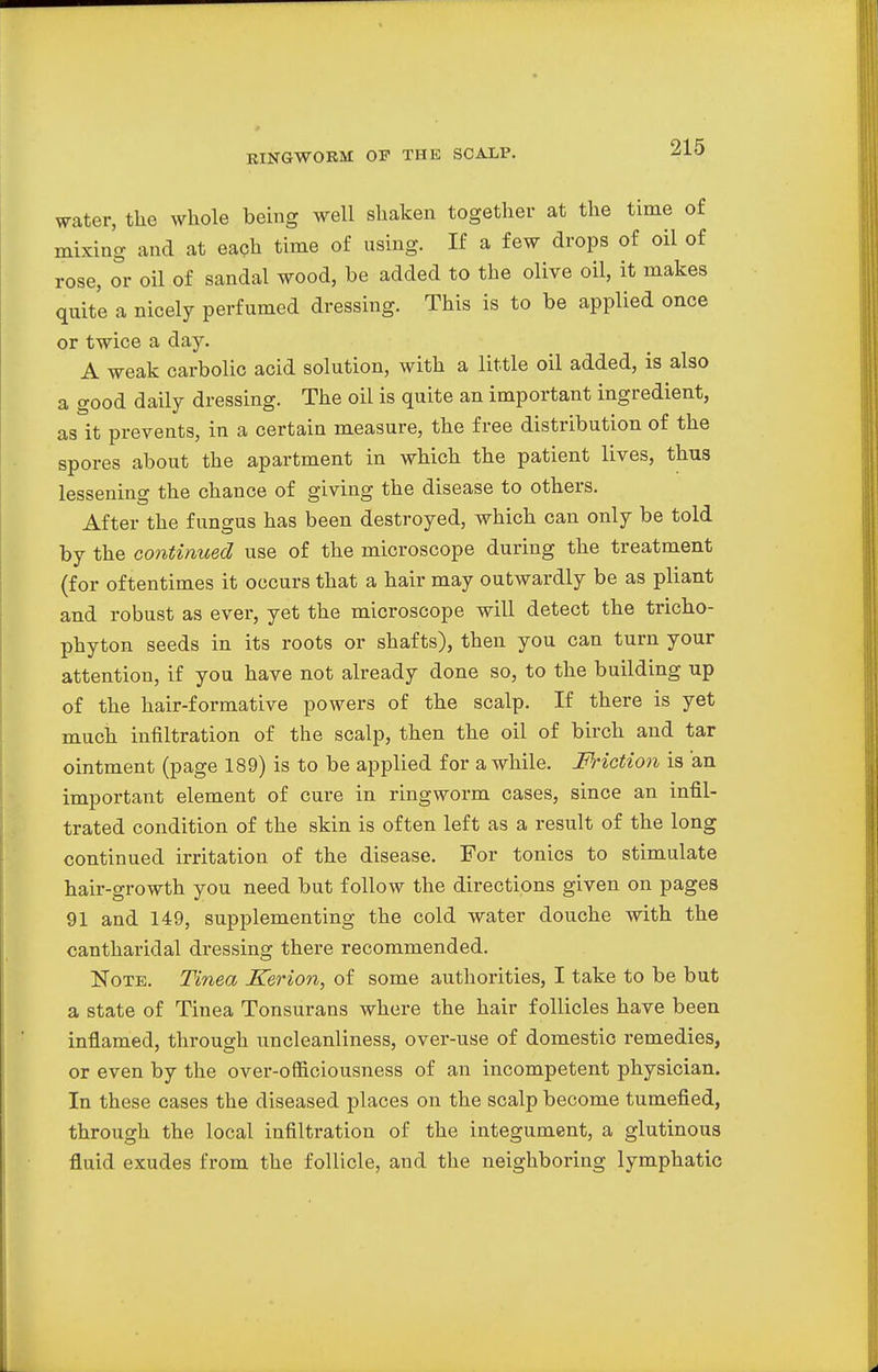 water, the whole being well shaken together at the time of mixing and at each time of using. If a few drops of oil of rose, or oil of sandal wood, he added to the olive oil, it makes quite a nicely perfumed dressing. This is to be applied once or twice a day. A weak carbolic acid solution, with a little oil added, is also a good daily dressing. The oil is quite an important ingredient, as it prevents, in a certain measure, the free distribution of the spores about the apartment in which the patient lives, thus lessening the chance of giving the disease to others. After the fungus has been destroyed, which can only be told by the continued use of the microscope during the treatment (for oftentimes it occurs that a hair may outwardly be as pliant and robust as ever, yet the microscope will detect the tricho- phyton seeds in its roots or shafts), then you can turn your attention, if you have not already done so, to the building up of the hair-formative powers of the scalp. If there is yet much infiltration of the scalp, then the oil of birch and tar ointment (page 189) is to be applied for a while. Friction is an important element of cure in ringworm cases, since an infil- trated condition of the skin is often left as a result of the long continued irritation of the disease. For tonics to stimulate hair-growth you need but follow the directions given on pages 91 and 149, supplementing the cold water douche with the cantharidal dressing there recommended. Note. T'mea Kerion, of some authorities, I take to be but a state of Tinea Tonsurans where the hair follicles have been inflamed, through uncleanliness, over-use of domestic remedies, or even by the over-oftaciousness of an incompetent physician. In these cases the diseased places on the scalp become tumefied, through the local infiltration of the integument, a glutinous fluid exudes from the follicle, and the neighboring lymphatic