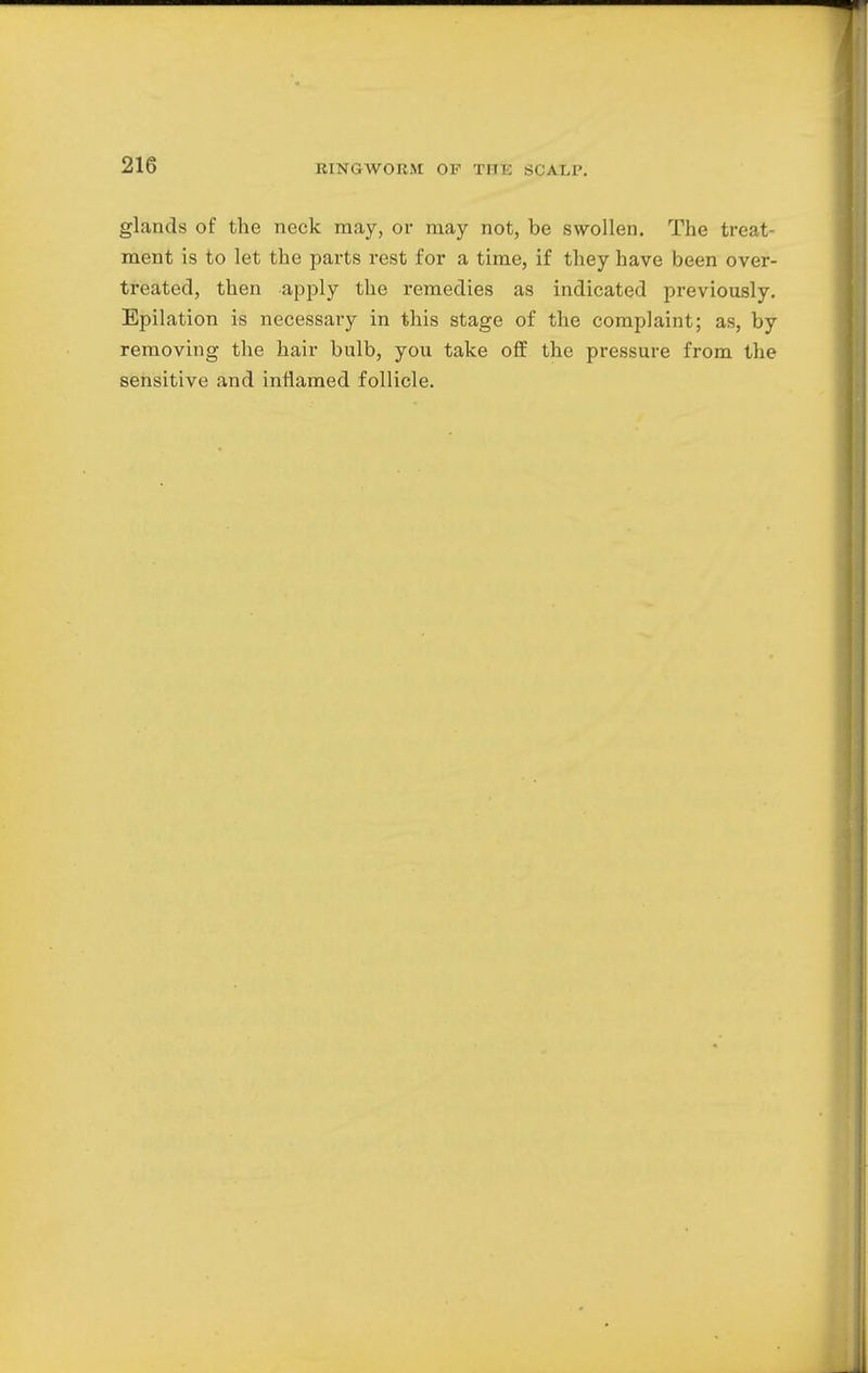 glands of the neck may, or may not, be swollen. The treat ment is to let the parts rest for a time, if they have been over- treated, then apply the remedies as indicated previously. Epilation is necessary in this stage of the complaint; as, by removing the hair bulb, you take off the pressure from the sensitive and inflamed follicle.