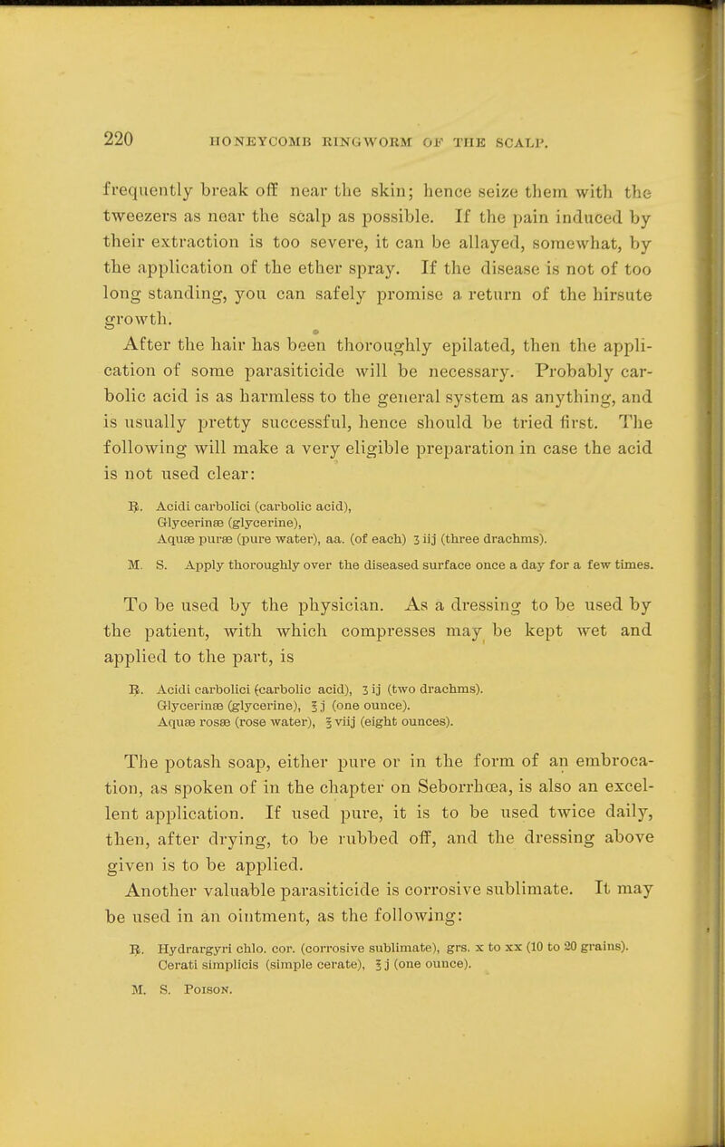 frequently break off near the skin; hence seize them with the tweezers as near the scalp as possible. If the pain induced by their extraction is too severe, it can be allayed, somewhat, by the application of the ether spray. If the disease is not of too long standing, you can safely promise a return of the hirsute growth; After the hair has been thoroughly epilated, then the appli- cation of some parasiticide will be necessary. Probably car- bolic acid is as harmless to the general system as anything, and is usually pretty successful, hence should be tried first. The following will make a very eligible preparation in case the acid is not used clear: 5. Acidi carbolici (carbolic acid), Glycerinse (glycerine), Aquse purse (pure water), aa. (of each) 3 iij (three drachms). M. S. Apply thoroughly over the diseased surface once a day for a few times. To be used by the physician. As a dressing to be used by the patient, with which compresses may be kept wet and applied to the part, is 3$. Acidi carbolici (carbolic acid), 3 ij (two drachms). Glycerines (glycerine), § ,i (one ounce). Aquse rosse (rose water), 3 viij (eight ounces). The potash soap, either pure or in the form of an embroca- tion, as spoken of in the chapter on Seborrhcea, is also an excel- lent application. If used pure, it is to be used twice daily, then, after drying, to be rubbed off, and the dressing above given is to be applied. Another valuable parasiticide is corrosive sublimate. It may be used in an ointment, as the following: 5. Hydrargyri chlo. cor. (corrosive sublimate), grs. x to xx (10 to 20 grains). Cerati simplicis (simple cerate), I j (one ounce). M. S. Poison.