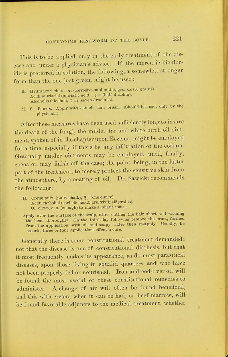 This is to be applied only in the early treatment of the dis- ease and under a physician's advice. If the mercuric bichlor- ide is preferred in solution, the following, a somewhat stronger form than the one just given, might be used: R. Hydrargyri chlo. cor. (corrosive sublimate), grs. xx (20 grains). Acidi muriatici (muriatic acid), 3 ss (half drachm). Alcoholis (alcohol), 3 vij (seven drachms). M. S. Poison. Apply with camel's hair brush. (Should be used only by the physician.) After these measures have been used sufficiently long to insure the death of the fungi, the milder tar and white birch oil oint- ment, spoken of in the chapter upon Eczema, might be employed for a time, especially if there be any infiltration of the corium. Gradually milder ointments may be employed, until, finally, cocoa oil may finish off the case; the point being, in the latter part of the treatment, to merely protect the sensitive skin from the atmosphere, by a coating of oil. Dr. Sawicki recommends the following: R. Cretee pulv. (pulv. chalk), 5 j (one ounce). Acidi carbolici (carbolic acid), grs. xlvhj (48 grains). 01. olivse, q. s. (enough) to make a pliant mass. Apply over the surface of the scalp, after cutting the hair short and washing the head thoroughly. On the third day following remove the crust, formed from the application, with oil and soapy water, then re-apply. Usually, he asserts, three or four applications effect a cure. Generally there is some constitutional treatment demanded; not that the disease is one of constitutional diathesis, but that it most frequently makes its appearance, as do most parasitical diseases, upon those living in squalid quarters, and who have not been properly fed or nourished. Iron and cod-liver oil will be found the most useful of these constitutional remedies to administer. A change of air will often be found beneficial, and this with cream, when it can be had, or beef marrow, will be found favorable adjuncts to the medical treatment, whether