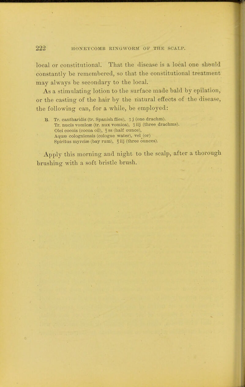 local or constitutional] That the disease is a local one should constantly be remembered, so that the constitutional treatment may always be secondary to the local. As a stimulating lotion to the surface made bald by epilation, or the casting of the hair by the natural effects of the disease, the following can, for a while, be employed: 5. Tr. cantharidis (tr. Spanish flies), 3 j (one drachm). Tr. nucis vomicae (tr. mix vomica), 3 iij (three drachms). Olei cocois (cocoa oil), 3 ss (half ounce), Aquas cologniensis (cologne water), vel (or) Spiritus myrciee (bay rum), 5 iij (three ounces). Apply this morning and night to the scalp, after a thorough brushing with a soft bristle brush.