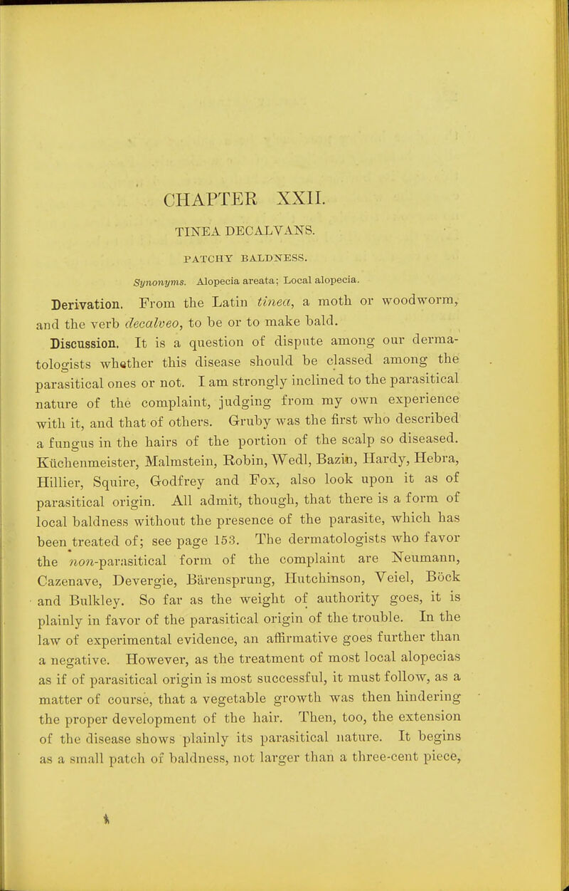 TINEA DECALVANS. PATCHY BALDNESS. Synonyms. Alopecia areata; Local alopecia. Derivation. From the Latin tinea, a moth or woodworm, and the verb decalveo, to he or to make bald. Discussion. It is a question of dispute among our derma- tologists whether this disease should be classed among the parasitical ones or not. I am strongly inclined to the parasitical nature of the complaint, judging from my own experience with it, and that of others. Gruby was the first who described a fungus in the hairs of the portion of the scalp so diseased. Kuchenmeister, Malmstein, Robin, Wedl, Bazin, Hardy, Hebra, Hillier, Squire, Godfrey and Fox, also look upon it as of parasitical origin. All admit, though, that there is a form of local baldness without the presence of the parasite, which has been treated of; see page 153. The dermatologists who favor the wcm-parusitical form of the complaint are Neumann, Cazenave, Devergie, B&rensprung, Hutchinson, Veiel, Bock and Bulkley. So far as the weight of authority goes, it is plainly in favor of the parasitical origin of the trouble. In the law of experimental evidence, an affirmative goes further than a negative. However, as the treatment of most local alopecias as if of parasitical origin is most successful, it must follow, as a matter of course, that a vegetable growth was then hindering the proper development of the hair. Then, too, the extension of the disease shows plainly its parasitical nature. It begins as a small patch of baldness, not larger than a three-cent piece,