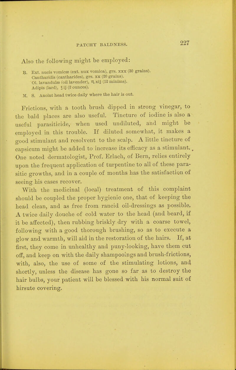 Also the following might be employed: T£. Ext. nucis vomicae (ext. mix vomica), grs. xxx (30 grains). Cantharidis (cantharides), grs. xx (20 grains). 01. lavanclulce (oil lavender), mxij (12 minims). Adipis (lard), 3 ij (2 ounces). M. S. Anoint head twice daily where the hair is out. Frictions, with a tooth brush clipped in strong vinegar, to the bald places are also useful. Tincture of iodine is also a useful parasiticide, when used undiluted, and might be employed in this trouble. If diluted somewhat, it makes a o-ood stimulant and resolvent to the scalp. A little tincture of capsicum might be added to increase its efficacy as a stimulant. w One noted dermatologist, Prof. Erlach, of Bern, relies entirely upon the frequent application of turpentine to all of these para- sitic growths, and in a couple of months has the satisfaction of seeing his cases recover. With the medicinal (local) treatment of this complaint should be coupled the proper hygienic one, that of keeping the head clean, and as free from rancid oil-dressings as possible. A twice daily douche of cold water to the head (and beard, if it be affected), then rubbing briskly dry with a coarse towel, following with a good thorough brushing, so as to execute a glow and warmth, will aid in the restoration of the hairs. If, at first, they come in unhealthy and puny-looking, have them cut off, and keep on with the daily shampooings and brush-frictions, with, also, the use of some of the stimulating lotions, and shortly, unless the disease has gone so far as to destroy the hair bulbs, your patient will be blessed with his normal suit of hirsute covering.