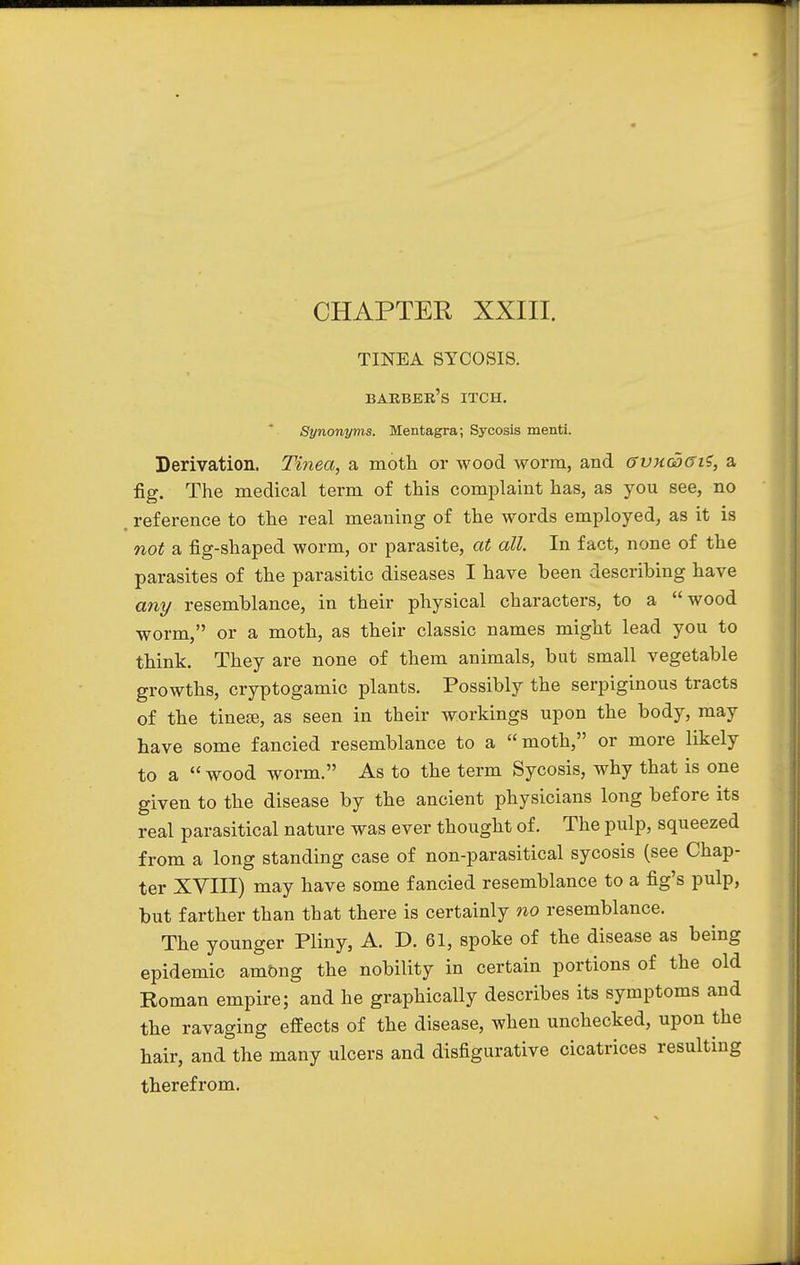 TINEA SYCOSIS. barber's itch. Synonyms. Mentagra; Sycosis menti. Derivation. Tinea, a moth or wood worm, and gvxgdgi?, a fig. The medical term of this complaint has, as you see, no reference to the real meaning of the words employed, as it is not a fig-shaped worm, or parasite, at all In fact, none of the parasites of the parasitic diseases I have been describing have any resemblance, in their physical characters, to a wood worm, or a moth, as their classic names might lead you to think. They are none of them animals, but small vegetable growths, cryptogamic plants. Possibly the serpiginous tracts of the tinese, as seen in their workings upon the body, may have some fancied resemblance to a moth, or more likely to a  wood worm. As to the term Sycosis, why that is one given to the disease by the ancient physicians long before its real parasitical nature was ever thought of. The pulp, squeezed from a long standing case of non-parasitical sycosis (see Chap- ter XVIII) may have some fancied resemblance to a fig's pulp, but farther than that there is certainly no resemblance. The younger Pliny, A. D. 61, spoke of the disease as being epidemic among the nobility in certain portions of the old Roman empire; and he graphically describes its symptoms and the ravaging effects of the disease, when unchecked, upon the hair, and the many ulcers and disfigurative cicatrices resulting therefrom.