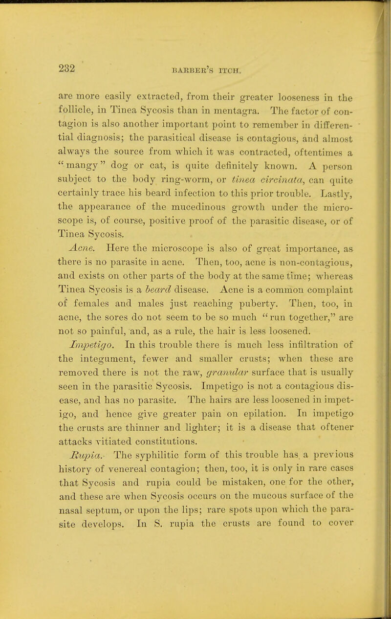 are more easily extracted, from their greater looseness in the follicle, in Tinea Sycosis than in mentagra. The factor of con- tagion is also another important point to remember in differen- tial diagnosis; the parasitical disease is contagious, and almost always the source from which it was contracted, oftentimes a mangy dog or cat, is quite definitely known. A person subject to the body ring-worm, or tinea circinata, can quite certainly trace his beard infection to this prior trouble. Lastly, the appearance of the mucedinous growth under the micro- scope is, of course, positive proof of the parasitic disease, or of Tinea Sycosis. Acne. Here the microscope is also of great importance, as there is no parasite in acne. Then, too, acne is non-contagious, and exists on other parts of the body at the same time; whereas Tinea Sycosis is a beard disease. Acne is a common complaint of females and males just reaching puberty. Then, too, in acne, the sores do not seem to be so much  run together, are not so painful, and, as a rule, the hair is less loosened. Impetigo. In this trouble there is much less infiltration of the integument, fewer and smaller crusts; when these are removed there is not the raw, granular surface that is usually seen in the parasitic Sycosis. Impetigo is not a contagious dis- ease, and has no parasite. The hairs are less loosened in impet- igo, and hence give greater pain on epilation. In impetigo the crusts are thinner and lighter; it is a disease that oftener attacks vitiated constitutions. Rupia. The syphilitic form of this trouble has. a previous history of venereal contagion; then, too, it is only in rare cases that Sycosis and rupia could be mistaken, one for the other, and these are when Sycosis occurs on the mucous surface of the nasal septum, or upon the lips; rare spots upon which the para- site develops. In S. rupia the crusts are found to cover