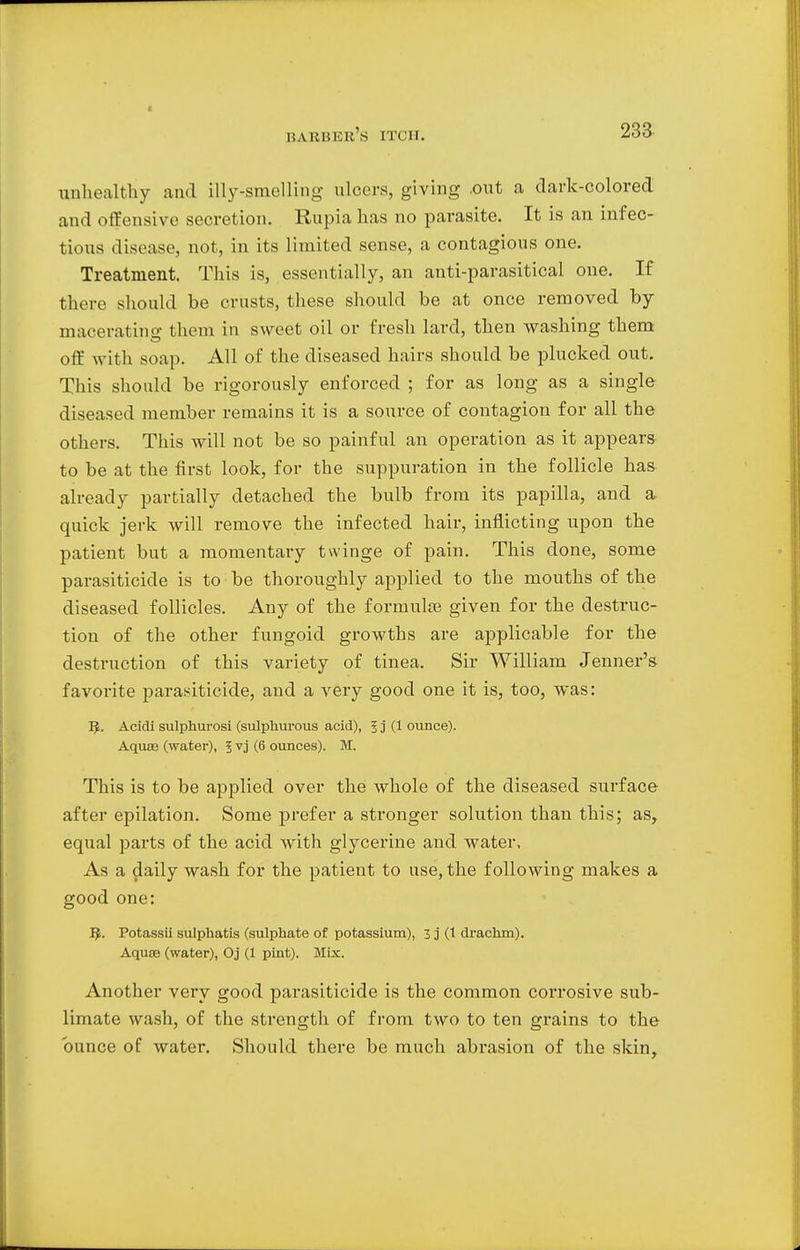 HAHIiKlt's I I I M. unhealthy and illy-smelling ulcers, giving .out a dark-colored and offensive secretion. Rupia has no parasite. It is an infec- tious disease, not, in its limited sense, a contagious one. Treatment. This is, essentially, an anti-parasitical one. If there should be crusts, these should be at once removed by macerating them in sweet oil or fresh lard, then washing them off with soap. All of the diseased hairs should be plucked out. This should be rigorously enforced ; for as long as a single diseased member remains it is a source of contagion for all the others. This will not be so painful an operation as it appears to be at the first look, for the suppuration in the follicle has already partially detached the bulb from its papilla, and a. quick jerk will remove the infected hair, inflicting upon the patient but a momentary twinge of pain. This done, some parasiticide is to be thoroughly applied to the mouths of the diseased follicles. Any of the fornmke given for the destruc- tion of the other fungoid growths are applicable for the destruction of this variety of tinea. Sir William Jenner's favorite parasiticide, and a very good one it is, too, was: IJ. Acidi sulphurosi (sulphurous acid), ? j (1 ounce). Aquae (water), J vj (6 ounces). M. This is to be applied over the whole of the diseased surface after epilation. Some prefer a stronger solution than this; as, equal parts of the acid with glycerine and water. As a daily wash for the patient to use, the following makes a good one: IJ. Potassii sulphatis (sulphate of potassium), 3 j (t drachm). Aquae (water), Oj (1 pint). Mix. Another very good parasiticide is the common corrosive sub- limate wash, of the strength of from two to ten grains to the ounce of water. Should there be much abrasion of the skin,