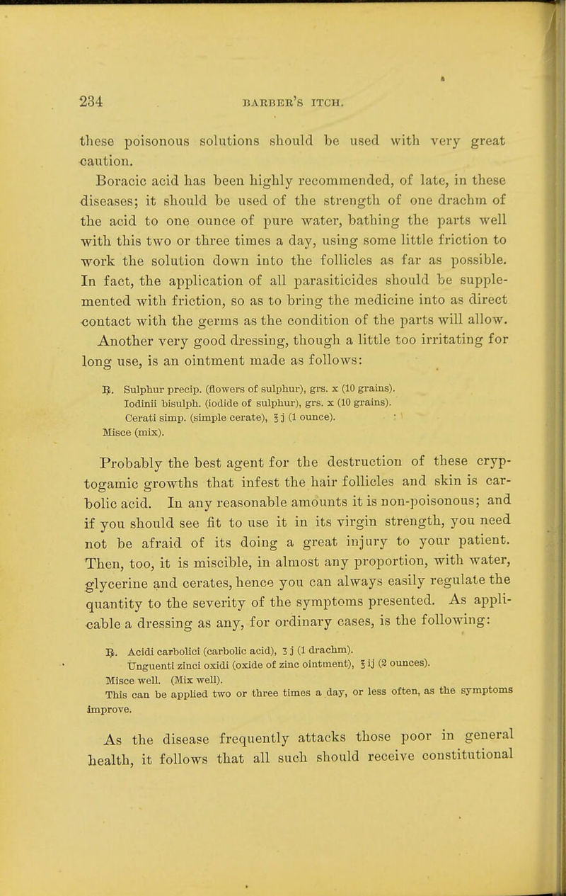 these poisonous solutions should be used with very great caution. Boracic acid has been highly recommended, of late, in these diseases; it should be used of the strength of one drachm of the acid to one ounce of pure water, bathing the parts well with this two or three times a day, using some little friction to work the solution down into the follicles as far as possible. In fact, the application of all parasiticides should be supple- mented with friction, so as to bring the medicine into as direct contact with the germs as the condition of the parts will allow. Another very good dressing, though a little too irritating for long use, is an ointment made as follows: 5. Sulphur precip. (flowers of sulphur), grs. x (10 grains). Iodinii bisulph. (iodide of sulphur), grs. x (10 grains). Cerati simp, (simple cerate), 5 j (1 ounce). Misce (mix). Probably the best agent for the destruction of these cryp- togamic growths that infest the hair follicles and skin is car- bolic acid. In any reasonable amounts it is non-poisonous; and if you should see fit to use it in its virgin strength, you need not be afraid of its doing a great injury to your patient. Then, too, it is miscible, in almost any proportion, with water, glycerine and cerates, hence you can always easily regulate the quantity to the severity of the symptoms presented. As appli- cable a dressing as any, for ordinary cases, is the following: R. Acidi carbolici (carbolic acid), 3 j (1 drachm). Unguenti zinci oxidi (oxide of zinc ointment), I ij (2 ounces). Misce well. (Mix well). This can be applied two or three times a day, or less often, as the symptoms improve. As the disease frequently attacks those poor in general health, it follows that all such should receive constitutional