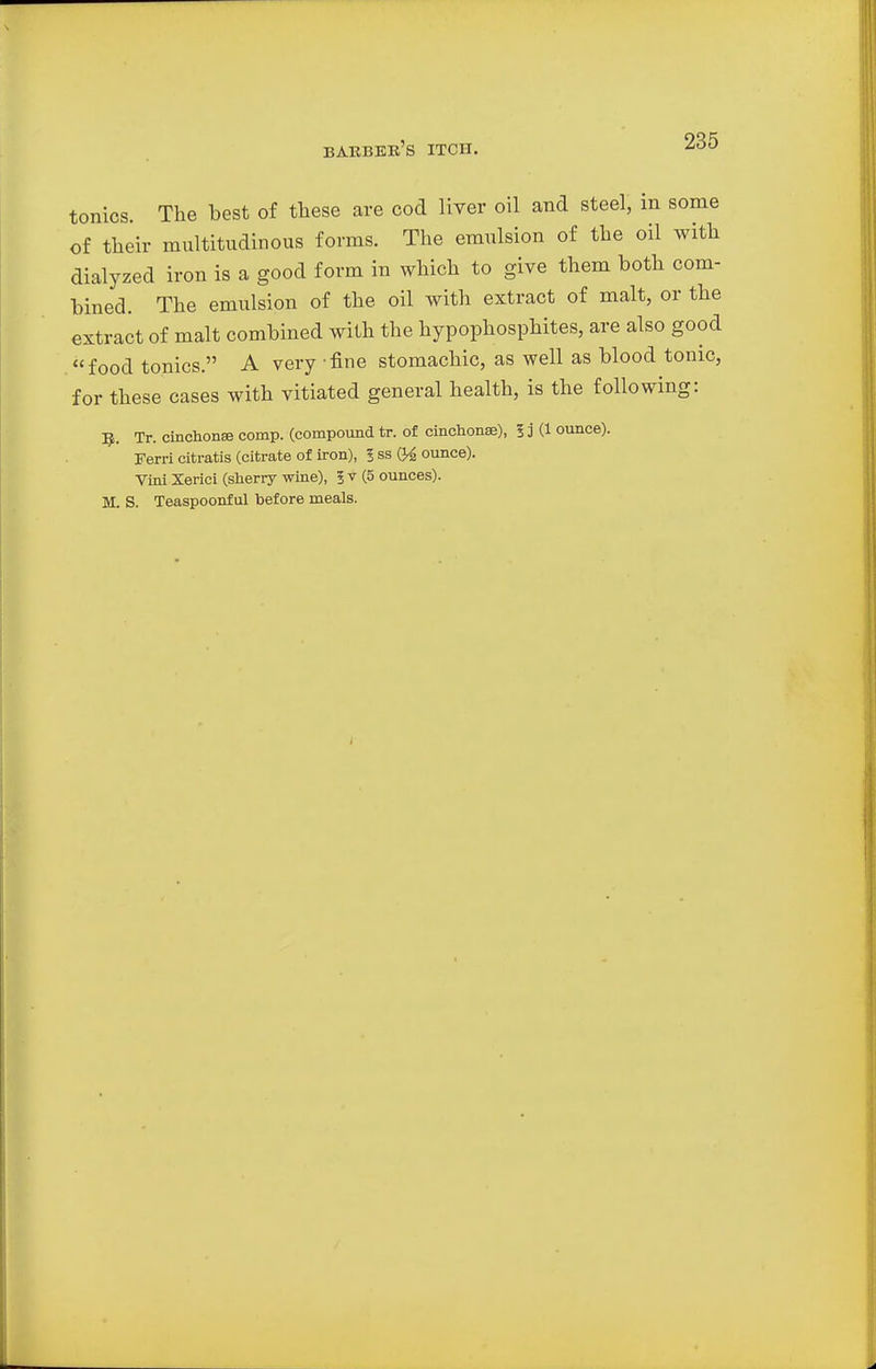 tonics. The best of these are cod liver oil and steel, in some of their multitudinous forms. The emulsion of the oil with dialyzed iron is a good form in which to give them both com- bined. The emulsion of the oil with extract of malt, or the extract of malt combined with the hypophosphites, are also good food tonics. A very fine stomachic, as well as blood tonic, for these cases with vitiated general health, is the following: R. Tr. cinchonse comp. (compound tr. of cinchonse), 5D (1 ounce). Ferri citratis (citrate of iron), I ss 04 ounce). Vini Xerici (sherry wine), ?v (5 ounces). M. S. Teaspoonful before meals.