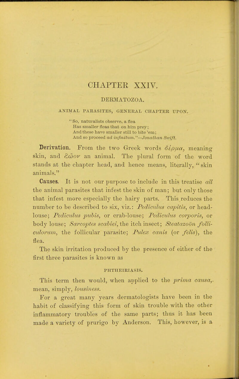 DERMATOZOA. ANIMAL PARASITES, GENERAL CHAPTER UPON.  So, naturalists observe, a flea Has smaller fleas that on him prey; And these have smaller still to bite 'em; And so proceed ad infinitum.—Jonathan Swift. Derivation. From the two Greek words dlpjxa, meaning skin, and S,goov an animal. The plural form of tke word stands at the chapter head, and hence means, literally, skin animals. Causes. It is not our purpose to include in this treatise all the animal parasites that infest the skin of man; hut only those that infest more especially the hairy parts. This reduces the number to be described to six, viz.: Pediculus capitis, or head- louse; Pedicidus pubis, or crab-louse; Pediculus corporis, or body louse; Sarcoptes scabiei, the itch insect; Steatazoon folli- culorum, the follicular parasite; Pidex cards (or felis), the flea. The skin irritation produced by the presence of either of the first three parasites is known as PHTHEIRIASIS. This term then would, when applied to the prima causa,. mean, simply, loitsiness. For a great many years dermatologists have been in the habit of classifying this form of skin trouble with the other inflammatory troubles of the same parts; thus it has been made a variety of prurigo by Anderson. This, however, is a